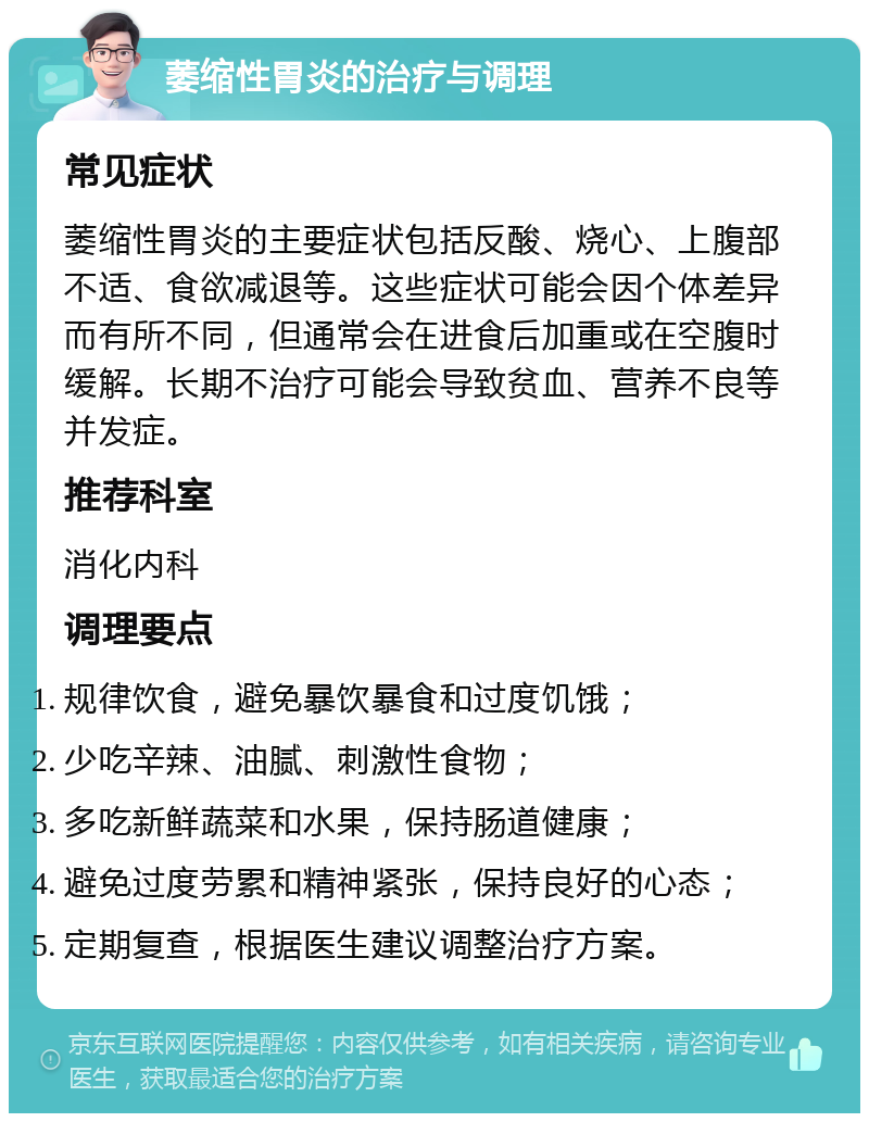 萎缩性胃炎的治疗与调理 常见症状 萎缩性胃炎的主要症状包括反酸、烧心、上腹部不适、食欲减退等。这些症状可能会因个体差异而有所不同，但通常会在进食后加重或在空腹时缓解。长期不治疗可能会导致贫血、营养不良等并发症。 推荐科室 消化内科 调理要点 规律饮食，避免暴饮暴食和过度饥饿； 少吃辛辣、油腻、刺激性食物； 多吃新鲜蔬菜和水果，保持肠道健康； 避免过度劳累和精神紧张，保持良好的心态； 定期复查，根据医生建议调整治疗方案。