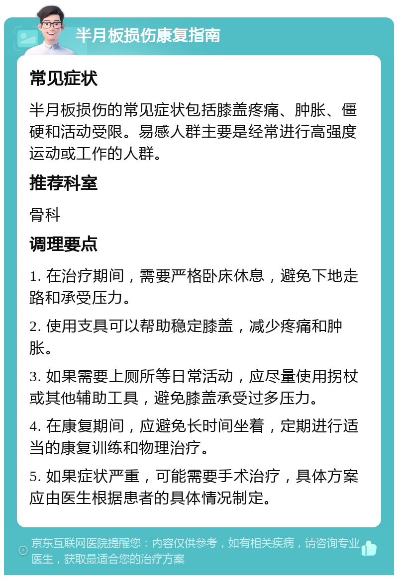 半月板损伤康复指南 常见症状 半月板损伤的常见症状包括膝盖疼痛、肿胀、僵硬和活动受限。易感人群主要是经常进行高强度运动或工作的人群。 推荐科室 骨科 调理要点 1. 在治疗期间，需要严格卧床休息，避免下地走路和承受压力。 2. 使用支具可以帮助稳定膝盖，减少疼痛和肿胀。 3. 如果需要上厕所等日常活动，应尽量使用拐杖或其他辅助工具，避免膝盖承受过多压力。 4. 在康复期间，应避免长时间坐着，定期进行适当的康复训练和物理治疗。 5. 如果症状严重，可能需要手术治疗，具体方案应由医生根据患者的具体情况制定。