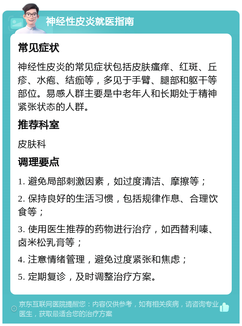 神经性皮炎就医指南 常见症状 神经性皮炎的常见症状包括皮肤瘙痒、红斑、丘疹、水疱、结痂等，多见于手臂、腿部和躯干等部位。易感人群主要是中老年人和长期处于精神紧张状态的人群。 推荐科室 皮肤科 调理要点 1. 避免局部刺激因素，如过度清洁、摩擦等； 2. 保持良好的生活习惯，包括规律作息、合理饮食等； 3. 使用医生推荐的药物进行治疗，如西替利嗪、卤米松乳膏等； 4. 注意情绪管理，避免过度紧张和焦虑； 5. 定期复诊，及时调整治疗方案。