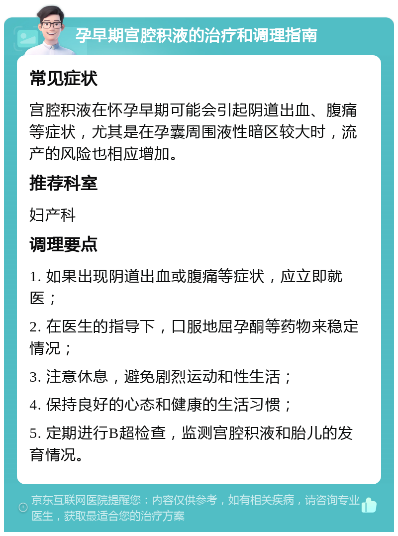 孕早期宫腔积液的治疗和调理指南 常见症状 宫腔积液在怀孕早期可能会引起阴道出血、腹痛等症状，尤其是在孕囊周围液性暗区较大时，流产的风险也相应增加。 推荐科室 妇产科 调理要点 1. 如果出现阴道出血或腹痛等症状，应立即就医； 2. 在医生的指导下，口服地屈孕酮等药物来稳定情况； 3. 注意休息，避免剧烈运动和性生活； 4. 保持良好的心态和健康的生活习惯； 5. 定期进行B超检查，监测宫腔积液和胎儿的发育情况。