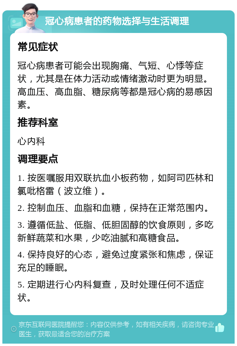 冠心病患者的药物选择与生活调理 常见症状 冠心病患者可能会出现胸痛、气短、心悸等症状，尤其是在体力活动或情绪激动时更为明显。高血压、高血脂、糖尿病等都是冠心病的易感因素。 推荐科室 心内科 调理要点 1. 按医嘱服用双联抗血小板药物，如阿司匹林和氯吡格雷（波立维）。 2. 控制血压、血脂和血糖，保持在正常范围内。 3. 遵循低盐、低脂、低胆固醇的饮食原则，多吃新鲜蔬菜和水果，少吃油腻和高糖食品。 4. 保持良好的心态，避免过度紧张和焦虑，保证充足的睡眠。 5. 定期进行心内科复查，及时处理任何不适症状。