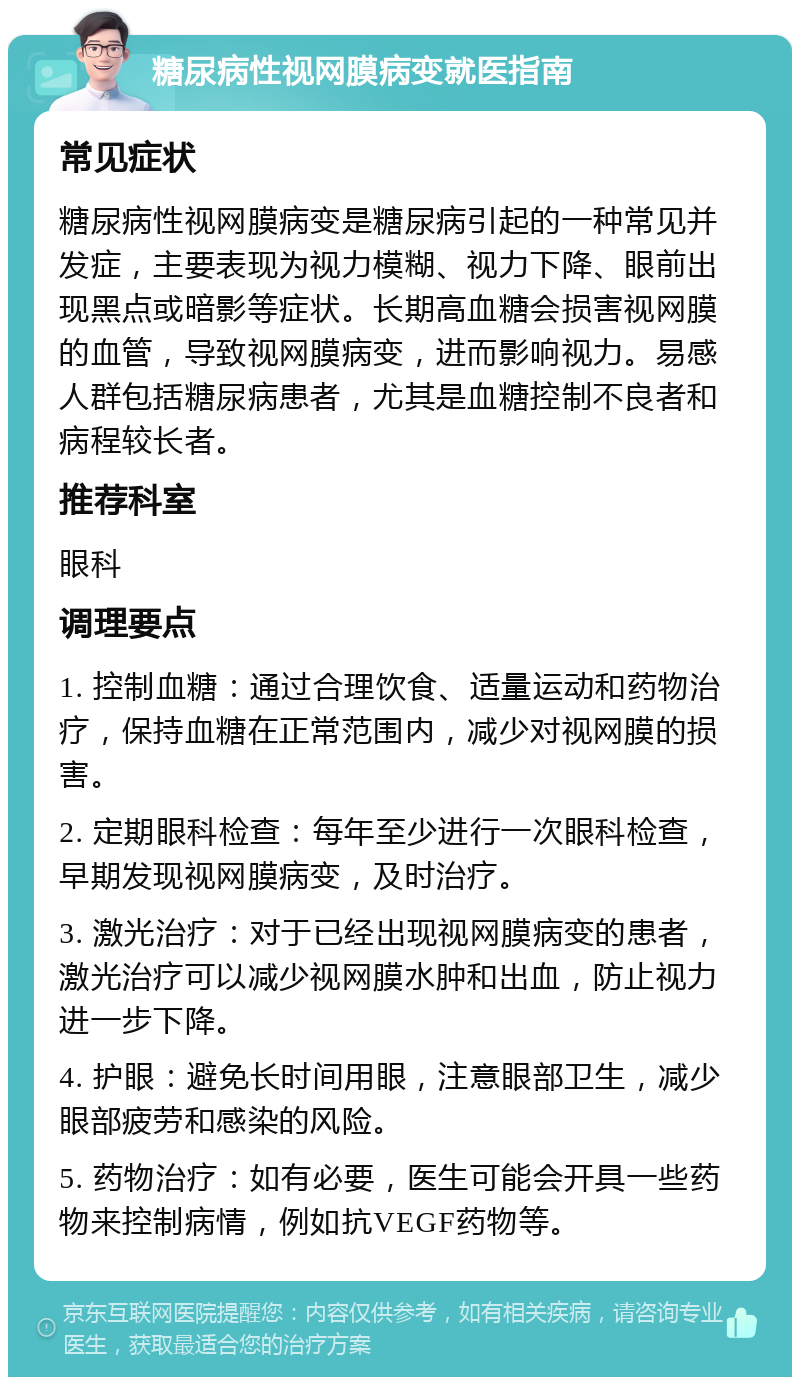 糖尿病性视网膜病变就医指南 常见症状 糖尿病性视网膜病变是糖尿病引起的一种常见并发症，主要表现为视力模糊、视力下降、眼前出现黑点或暗影等症状。长期高血糖会损害视网膜的血管，导致视网膜病变，进而影响视力。易感人群包括糖尿病患者，尤其是血糖控制不良者和病程较长者。 推荐科室 眼科 调理要点 1. 控制血糖：通过合理饮食、适量运动和药物治疗，保持血糖在正常范围内，减少对视网膜的损害。 2. 定期眼科检查：每年至少进行一次眼科检查，早期发现视网膜病变，及时治疗。 3. 激光治疗：对于已经出现视网膜病变的患者，激光治疗可以减少视网膜水肿和出血，防止视力进一步下降。 4. 护眼：避免长时间用眼，注意眼部卫生，减少眼部疲劳和感染的风险。 5. 药物治疗：如有必要，医生可能会开具一些药物来控制病情，例如抗VEGF药物等。