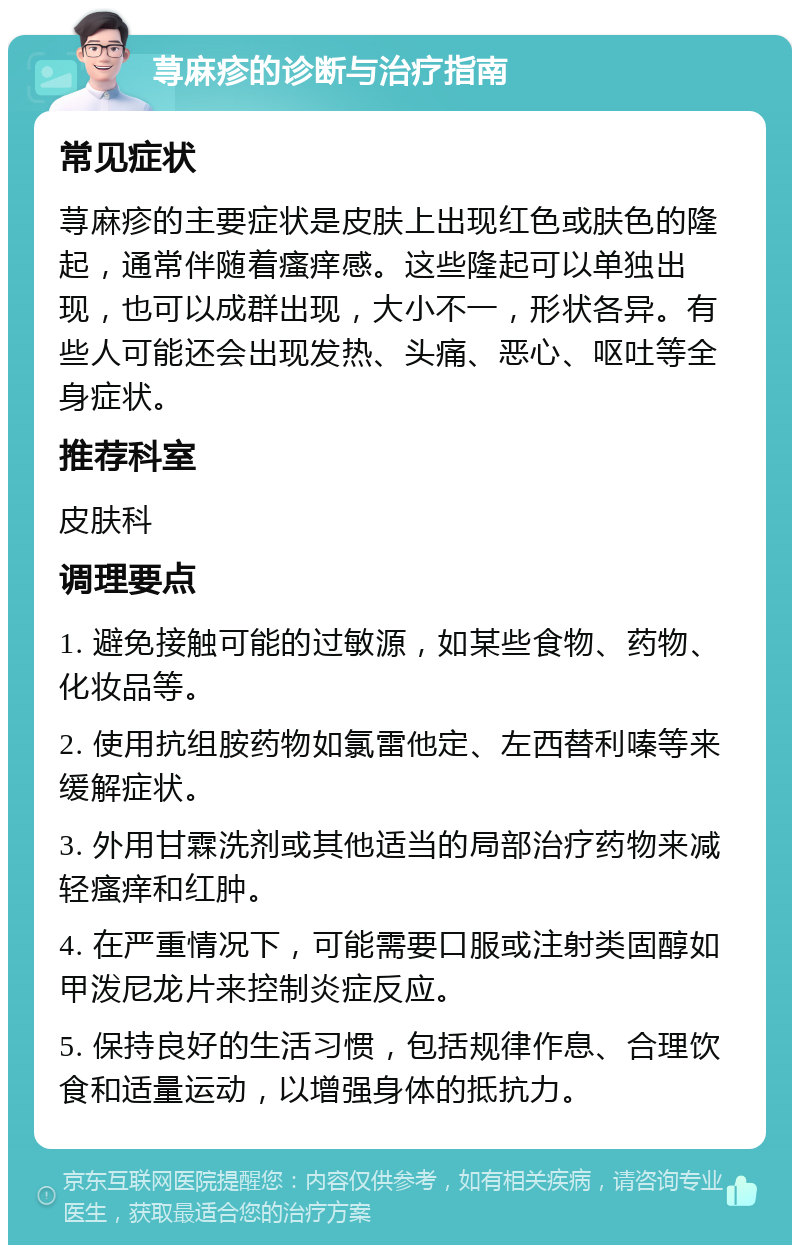 荨麻疹的诊断与治疗指南 常见症状 荨麻疹的主要症状是皮肤上出现红色或肤色的隆起，通常伴随着瘙痒感。这些隆起可以单独出现，也可以成群出现，大小不一，形状各异。有些人可能还会出现发热、头痛、恶心、呕吐等全身症状。 推荐科室 皮肤科 调理要点 1. 避免接触可能的过敏源，如某些食物、药物、化妆品等。 2. 使用抗组胺药物如氯雷他定、左西替利嗪等来缓解症状。 3. 外用甘霖洗剂或其他适当的局部治疗药物来减轻瘙痒和红肿。 4. 在严重情况下，可能需要口服或注射类固醇如甲泼尼龙片来控制炎症反应。 5. 保持良好的生活习惯，包括规律作息、合理饮食和适量运动，以增强身体的抵抗力。