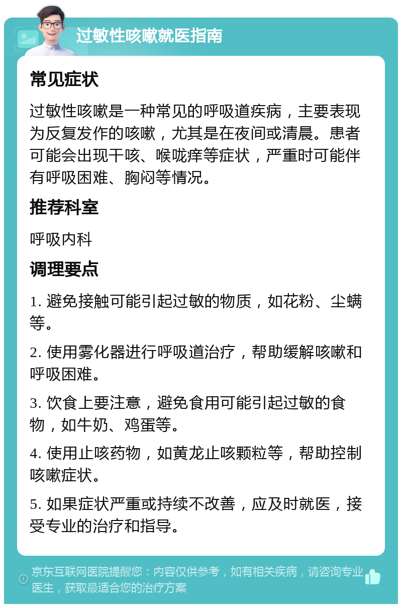 过敏性咳嗽就医指南 常见症状 过敏性咳嗽是一种常见的呼吸道疾病，主要表现为反复发作的咳嗽，尤其是在夜间或清晨。患者可能会出现干咳、喉咙痒等症状，严重时可能伴有呼吸困难、胸闷等情况。 推荐科室 呼吸内科 调理要点 1. 避免接触可能引起过敏的物质，如花粉、尘螨等。 2. 使用雾化器进行呼吸道治疗，帮助缓解咳嗽和呼吸困难。 3. 饮食上要注意，避免食用可能引起过敏的食物，如牛奶、鸡蛋等。 4. 使用止咳药物，如黄龙止咳颗粒等，帮助控制咳嗽症状。 5. 如果症状严重或持续不改善，应及时就医，接受专业的治疗和指导。