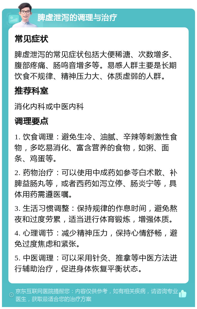 脾虚泄泻的调理与治疗 常见症状 脾虚泄泻的常见症状包括大便稀溏、次数增多、腹部疼痛、肠鸣音增多等。易感人群主要是长期饮食不规律、精神压力大、体质虚弱的人群。 推荐科室 消化内科或中医内科 调理要点 1. 饮食调理：避免生冷、油腻、辛辣等刺激性食物，多吃易消化、富含营养的食物，如粥、面条、鸡蛋等。 2. 药物治疗：可以使用中成药如参苓白术散、补脾益肠丸等，或者西药如泻立停、肠炎宁等，具体用药需遵医嘱。 3. 生活习惯调整：保持规律的作息时间，避免熬夜和过度劳累，适当进行体育锻炼，增强体质。 4. 心理调节：减少精神压力，保持心情舒畅，避免过度焦虑和紧张。 5. 中医调理：可以采用针灸、推拿等中医方法进行辅助治疗，促进身体恢复平衡状态。