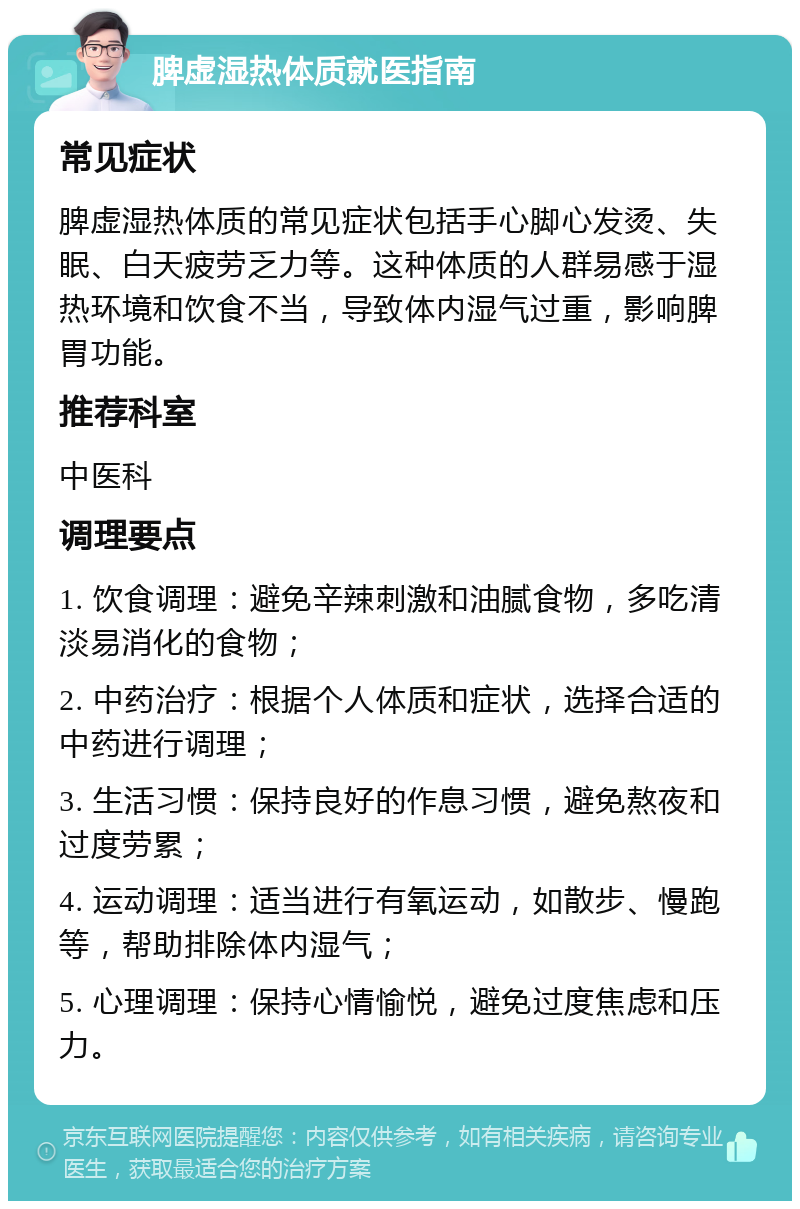 脾虚湿热体质就医指南 常见症状 脾虚湿热体质的常见症状包括手心脚心发烫、失眠、白天疲劳乏力等。这种体质的人群易感于湿热环境和饮食不当，导致体内湿气过重，影响脾胃功能。 推荐科室 中医科 调理要点 1. 饮食调理：避免辛辣刺激和油腻食物，多吃清淡易消化的食物； 2. 中药治疗：根据个人体质和症状，选择合适的中药进行调理； 3. 生活习惯：保持良好的作息习惯，避免熬夜和过度劳累； 4. 运动调理：适当进行有氧运动，如散步、慢跑等，帮助排除体内湿气； 5. 心理调理：保持心情愉悦，避免过度焦虑和压力。