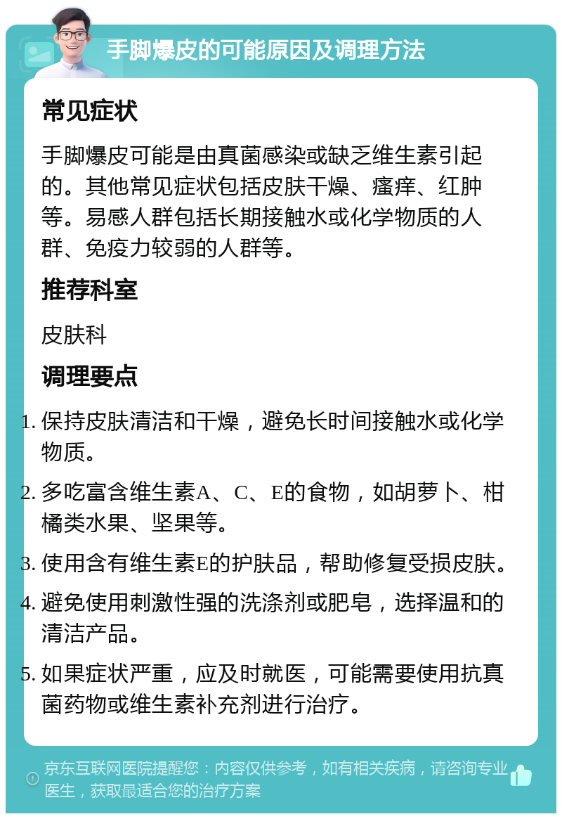 手脚爆皮的可能原因及调理方法 常见症状 手脚爆皮可能是由真菌感染或缺乏维生素引起的。其他常见症状包括皮肤干燥、瘙痒、红肿等。易感人群包括长期接触水或化学物质的人群、免疫力较弱的人群等。 推荐科室 皮肤科 调理要点 保持皮肤清洁和干燥，避免长时间接触水或化学物质。 多吃富含维生素A、C、E的食物，如胡萝卜、柑橘类水果、坚果等。 使用含有维生素E的护肤品，帮助修复受损皮肤。 避免使用刺激性强的洗涤剂或肥皂，选择温和的清洁产品。 如果症状严重，应及时就医，可能需要使用抗真菌药物或维生素补充剂进行治疗。