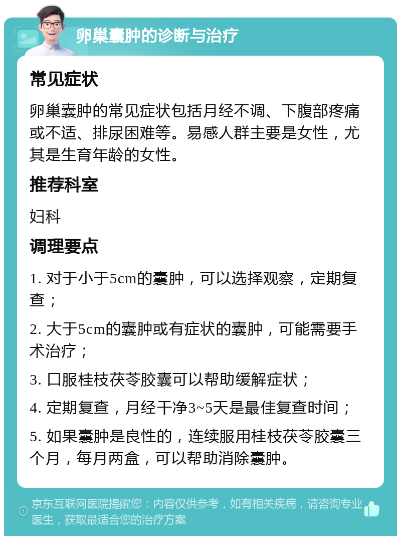 卵巢囊肿的诊断与治疗 常见症状 卵巢囊肿的常见症状包括月经不调、下腹部疼痛或不适、排尿困难等。易感人群主要是女性，尤其是生育年龄的女性。 推荐科室 妇科 调理要点 1. 对于小于5cm的囊肿，可以选择观察，定期复查； 2. 大于5cm的囊肿或有症状的囊肿，可能需要手术治疗； 3. 口服桂枝茯苓胶囊可以帮助缓解症状； 4. 定期复查，月经干净3~5天是最佳复查时间； 5. 如果囊肿是良性的，连续服用桂枝茯苓胶囊三个月，每月两盒，可以帮助消除囊肿。