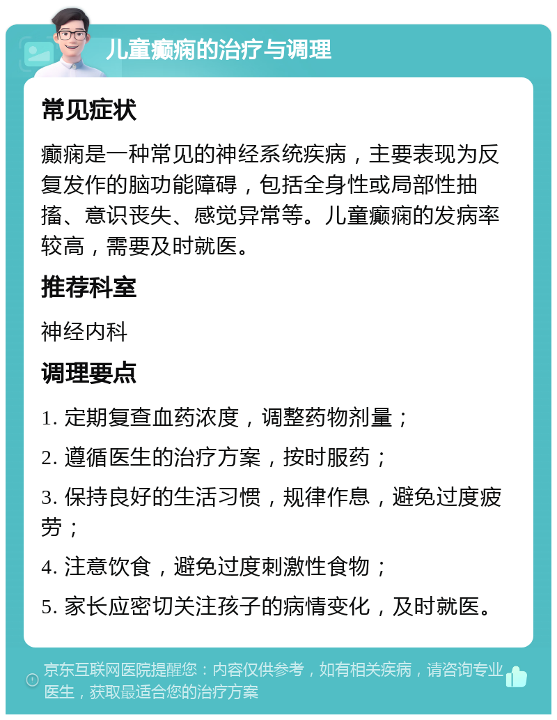 儿童癫痫的治疗与调理 常见症状 癫痫是一种常见的神经系统疾病，主要表现为反复发作的脑功能障碍，包括全身性或局部性抽搐、意识丧失、感觉异常等。儿童癫痫的发病率较高，需要及时就医。 推荐科室 神经内科 调理要点 1. 定期复查血药浓度，调整药物剂量； 2. 遵循医生的治疗方案，按时服药； 3. 保持良好的生活习惯，规律作息，避免过度疲劳； 4. 注意饮食，避免过度刺激性食物； 5. 家长应密切关注孩子的病情变化，及时就医。