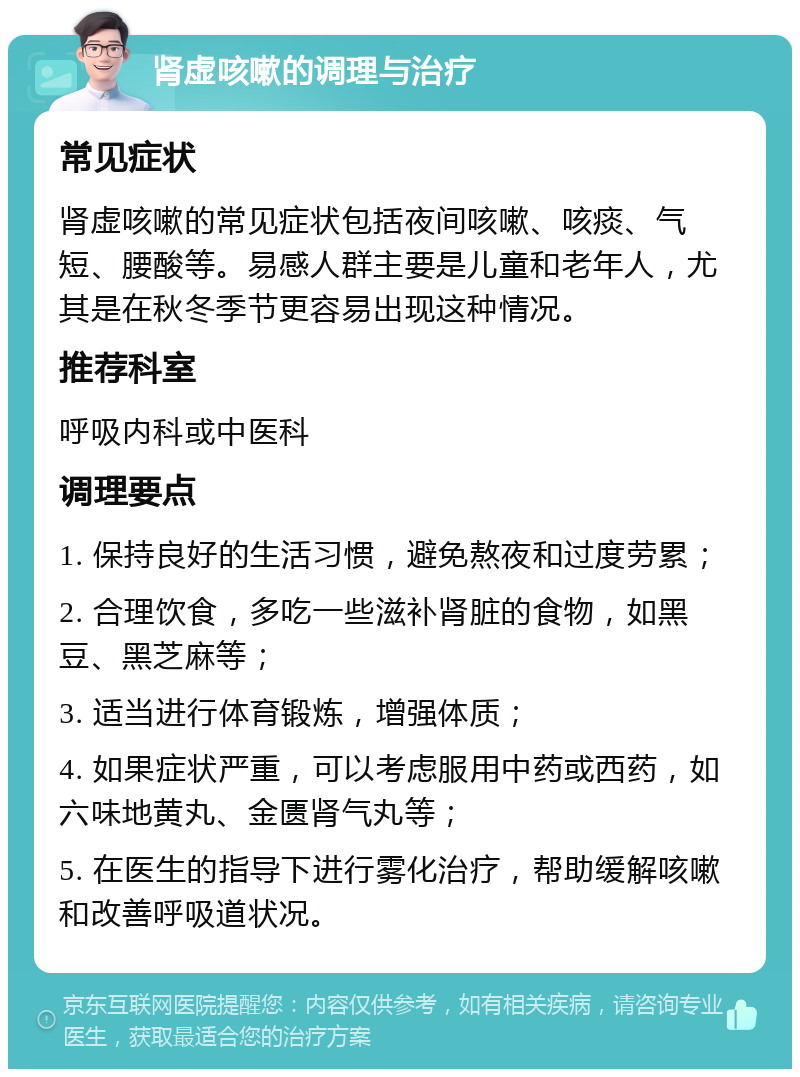 肾虚咳嗽的调理与治疗 常见症状 肾虚咳嗽的常见症状包括夜间咳嗽、咳痰、气短、腰酸等。易感人群主要是儿童和老年人，尤其是在秋冬季节更容易出现这种情况。 推荐科室 呼吸内科或中医科 调理要点 1. 保持良好的生活习惯，避免熬夜和过度劳累； 2. 合理饮食，多吃一些滋补肾脏的食物，如黑豆、黑芝麻等； 3. 适当进行体育锻炼，增强体质； 4. 如果症状严重，可以考虑服用中药或西药，如六味地黄丸、金匮肾气丸等； 5. 在医生的指导下进行雾化治疗，帮助缓解咳嗽和改善呼吸道状况。