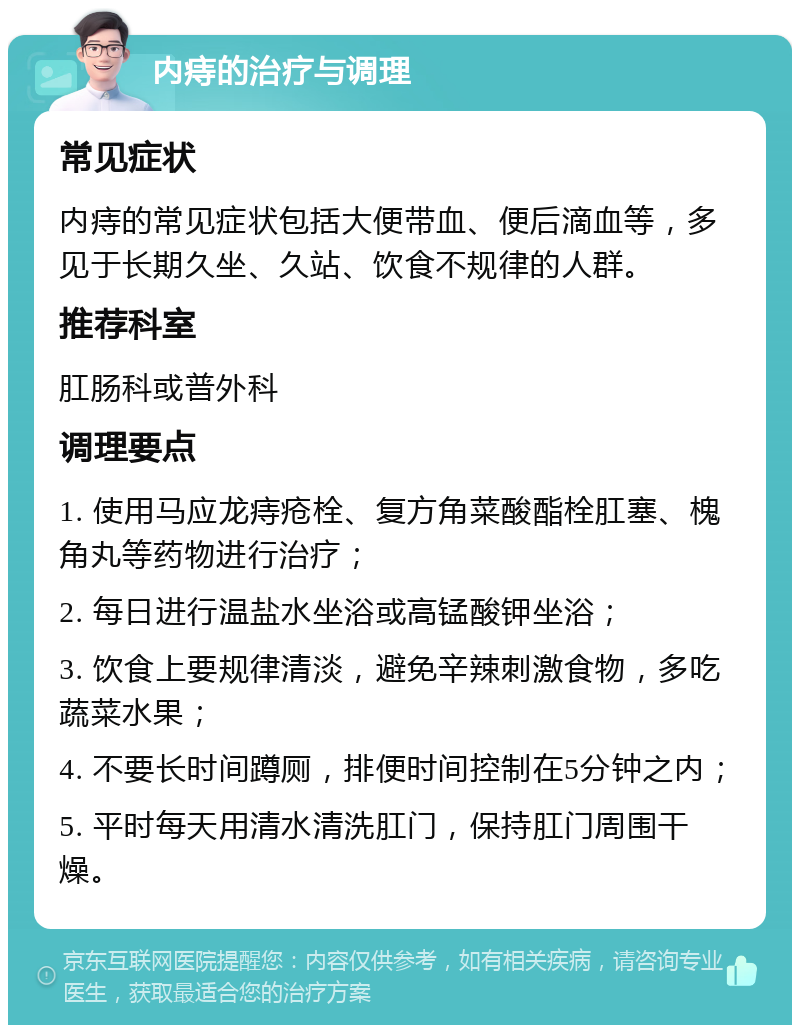 内痔的治疗与调理 常见症状 内痔的常见症状包括大便带血、便后滴血等，多见于长期久坐、久站、饮食不规律的人群。 推荐科室 肛肠科或普外科 调理要点 1. 使用马应龙痔疮栓、复方角菜酸酯栓肛塞、槐角丸等药物进行治疗； 2. 每日进行温盐水坐浴或高锰酸钾坐浴； 3. 饮食上要规律清淡，避免辛辣刺激食物，多吃蔬菜水果； 4. 不要长时间蹲厕，排便时间控制在5分钟之内； 5. 平时每天用清水清洗肛门，保持肛门周围干燥。