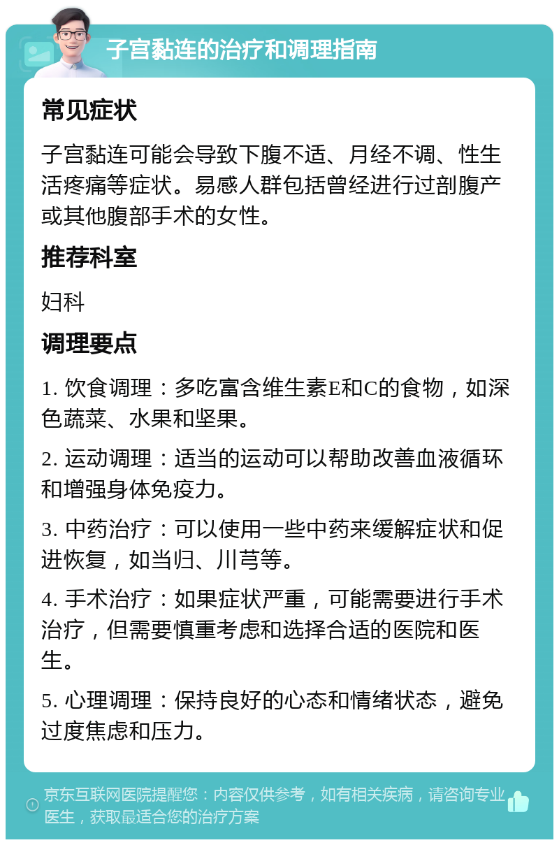 子宫黏连的治疗和调理指南 常见症状 子宫黏连可能会导致下腹不适、月经不调、性生活疼痛等症状。易感人群包括曾经进行过剖腹产或其他腹部手术的女性。 推荐科室 妇科 调理要点 1. 饮食调理：多吃富含维生素E和C的食物，如深色蔬菜、水果和坚果。 2. 运动调理：适当的运动可以帮助改善血液循环和增强身体免疫力。 3. 中药治疗：可以使用一些中药来缓解症状和促进恢复，如当归、川芎等。 4. 手术治疗：如果症状严重，可能需要进行手术治疗，但需要慎重考虑和选择合适的医院和医生。 5. 心理调理：保持良好的心态和情绪状态，避免过度焦虑和压力。