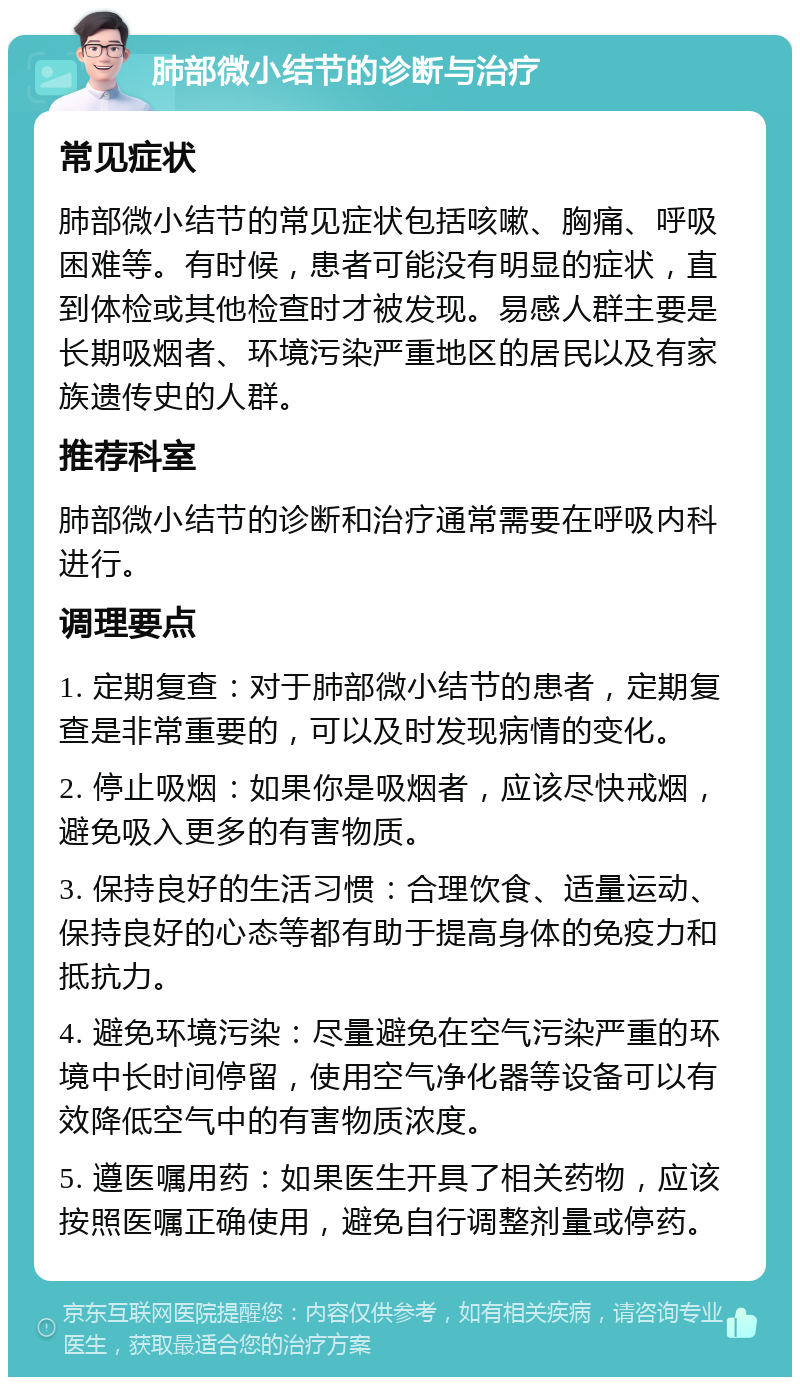 肺部微小结节的诊断与治疗 常见症状 肺部微小结节的常见症状包括咳嗽、胸痛、呼吸困难等。有时候，患者可能没有明显的症状，直到体检或其他检查时才被发现。易感人群主要是长期吸烟者、环境污染严重地区的居民以及有家族遗传史的人群。 推荐科室 肺部微小结节的诊断和治疗通常需要在呼吸内科进行。 调理要点 1. 定期复查：对于肺部微小结节的患者，定期复查是非常重要的，可以及时发现病情的变化。 2. 停止吸烟：如果你是吸烟者，应该尽快戒烟，避免吸入更多的有害物质。 3. 保持良好的生活习惯：合理饮食、适量运动、保持良好的心态等都有助于提高身体的免疫力和抵抗力。 4. 避免环境污染：尽量避免在空气污染严重的环境中长时间停留，使用空气净化器等设备可以有效降低空气中的有害物质浓度。 5. 遵医嘱用药：如果医生开具了相关药物，应该按照医嘱正确使用，避免自行调整剂量或停药。