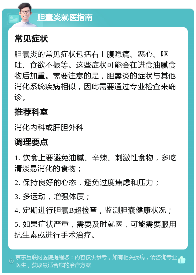 胆囊炎就医指南 常见症状 胆囊炎的常见症状包括右上腹隐痛、恶心、呕吐、食欲不振等。这些症状可能会在进食油腻食物后加重。需要注意的是，胆囊炎的症状与其他消化系统疾病相似，因此需要通过专业检查来确诊。 推荐科室 消化内科或肝胆外科 调理要点 1. 饮食上要避免油腻、辛辣、刺激性食物，多吃清淡易消化的食物； 2. 保持良好的心态，避免过度焦虑和压力； 3. 多运动，增强体质； 4. 定期进行胆囊B超检查，监测胆囊健康状况； 5. 如果症状严重，需要及时就医，可能需要服用抗生素或进行手术治疗。