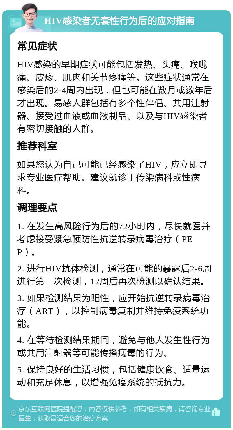 HIV感染者无套性行为后的应对指南 常见症状 HIV感染的早期症状可能包括发热、头痛、喉咙痛、皮疹、肌肉和关节疼痛等。这些症状通常在感染后的2-4周内出现，但也可能在数月或数年后才出现。易感人群包括有多个性伴侣、共用注射器、接受过血液或血液制品、以及与HIV感染者有密切接触的人群。 推荐科室 如果您认为自己可能已经感染了HIV，应立即寻求专业医疗帮助。建议就诊于传染病科或性病科。 调理要点 1. 在发生高风险行为后的72小时内，尽快就医并考虑接受紧急预防性抗逆转录病毒治疗（PEP）。 2. 进行HIV抗体检测，通常在可能的暴露后2-6周进行第一次检测，12周后再次检测以确认结果。 3. 如果检测结果为阳性，应开始抗逆转录病毒治疗（ART），以控制病毒复制并维持免疫系统功能。 4. 在等待检测结果期间，避免与他人发生性行为或共用注射器等可能传播病毒的行为。 5. 保持良好的生活习惯，包括健康饮食、适量运动和充足休息，以增强免疫系统的抵抗力。