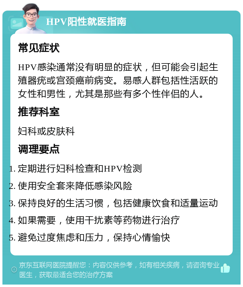 HPV阳性就医指南 常见症状 HPV感染通常没有明显的症状，但可能会引起生殖器疣或宫颈癌前病变。易感人群包括性活跃的女性和男性，尤其是那些有多个性伴侣的人。 推荐科室 妇科或皮肤科 调理要点 定期进行妇科检查和HPV检测 使用安全套来降低感染风险 保持良好的生活习惯，包括健康饮食和适量运动 如果需要，使用干扰素等药物进行治疗 避免过度焦虑和压力，保持心情愉快