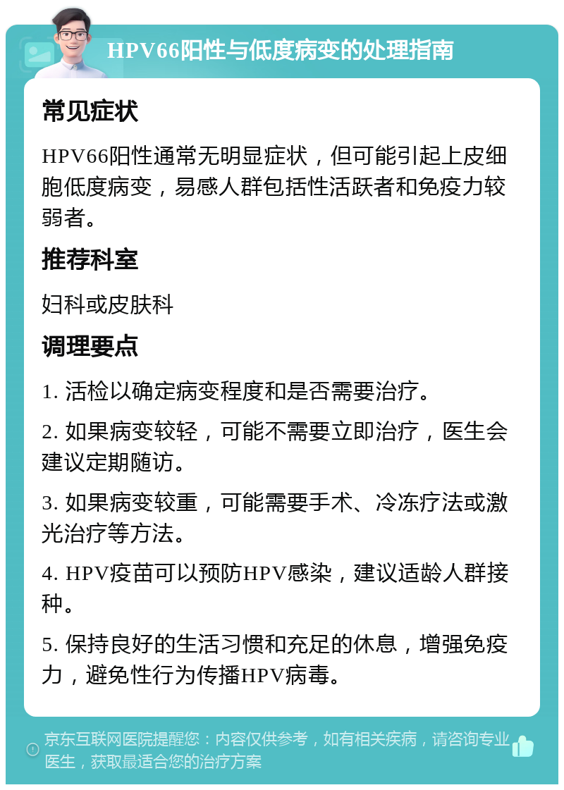 HPV66阳性与低度病变的处理指南 常见症状 HPV66阳性通常无明显症状，但可能引起上皮细胞低度病变，易感人群包括性活跃者和免疫力较弱者。 推荐科室 妇科或皮肤科 调理要点 1. 活检以确定病变程度和是否需要治疗。 2. 如果病变较轻，可能不需要立即治疗，医生会建议定期随访。 3. 如果病变较重，可能需要手术、冷冻疗法或激光治疗等方法。 4. HPV疫苗可以预防HPV感染，建议适龄人群接种。 5. 保持良好的生活习惯和充足的休息，增强免疫力，避免性行为传播HPV病毒。