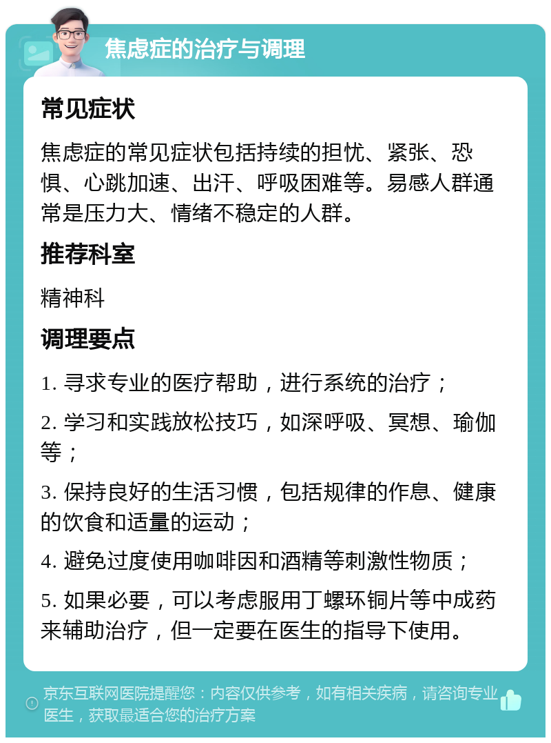 焦虑症的治疗与调理 常见症状 焦虑症的常见症状包括持续的担忧、紧张、恐惧、心跳加速、出汗、呼吸困难等。易感人群通常是压力大、情绪不稳定的人群。 推荐科室 精神科 调理要点 1. 寻求专业的医疗帮助，进行系统的治疗； 2. 学习和实践放松技巧，如深呼吸、冥想、瑜伽等； 3. 保持良好的生活习惯，包括规律的作息、健康的饮食和适量的运动； 4. 避免过度使用咖啡因和酒精等刺激性物质； 5. 如果必要，可以考虑服用丁螺环铜片等中成药来辅助治疗，但一定要在医生的指导下使用。