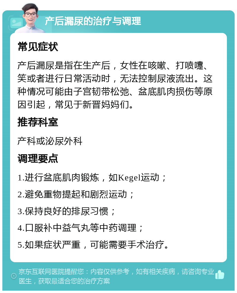 产后漏尿的治疗与调理 常见症状 产后漏尿是指在生产后，女性在咳嗽、打喷嚏、笑或者进行日常活动时，无法控制尿液流出。这种情况可能由子宫韧带松弛、盆底肌肉损伤等原因引起，常见于新晋妈妈们。 推荐科室 产科或泌尿外科 调理要点 1.进行盆底肌肉锻炼，如Kegel运动； 2.避免重物提起和剧烈运动； 3.保持良好的排尿习惯； 4.口服补中益气丸等中药调理； 5.如果症状严重，可能需要手术治疗。