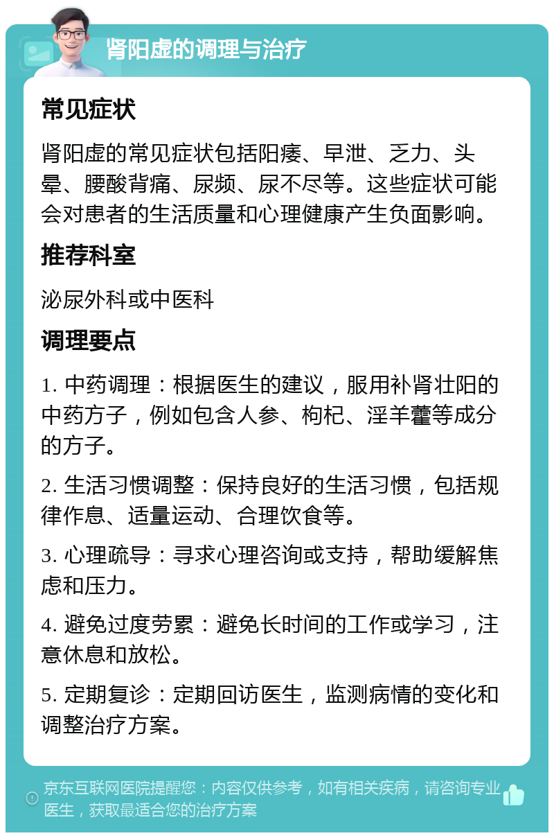 肾阳虚的调理与治疗 常见症状 肾阳虚的常见症状包括阳痿、早泄、乏力、头晕、腰酸背痛、尿频、尿不尽等。这些症状可能会对患者的生活质量和心理健康产生负面影响。 推荐科室 泌尿外科或中医科 调理要点 1. 中药调理：根据医生的建议，服用补肾壮阳的中药方子，例如包含人参、枸杞、淫羊藿等成分的方子。 2. 生活习惯调整：保持良好的生活习惯，包括规律作息、适量运动、合理饮食等。 3. 心理疏导：寻求心理咨询或支持，帮助缓解焦虑和压力。 4. 避免过度劳累：避免长时间的工作或学习，注意休息和放松。 5. 定期复诊：定期回访医生，监测病情的变化和调整治疗方案。