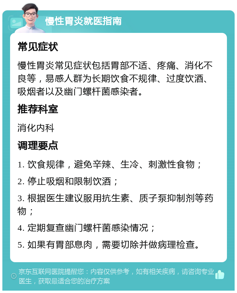 慢性胃炎就医指南 常见症状 慢性胃炎常见症状包括胃部不适、疼痛、消化不良等，易感人群为长期饮食不规律、过度饮酒、吸烟者以及幽门螺杆菌感染者。 推荐科室 消化内科 调理要点 1. 饮食规律，避免辛辣、生冷、刺激性食物； 2. 停止吸烟和限制饮酒； 3. 根据医生建议服用抗生素、质子泵抑制剂等药物； 4. 定期复查幽门螺杆菌感染情况； 5. 如果有胃部息肉，需要切除并做病理检查。