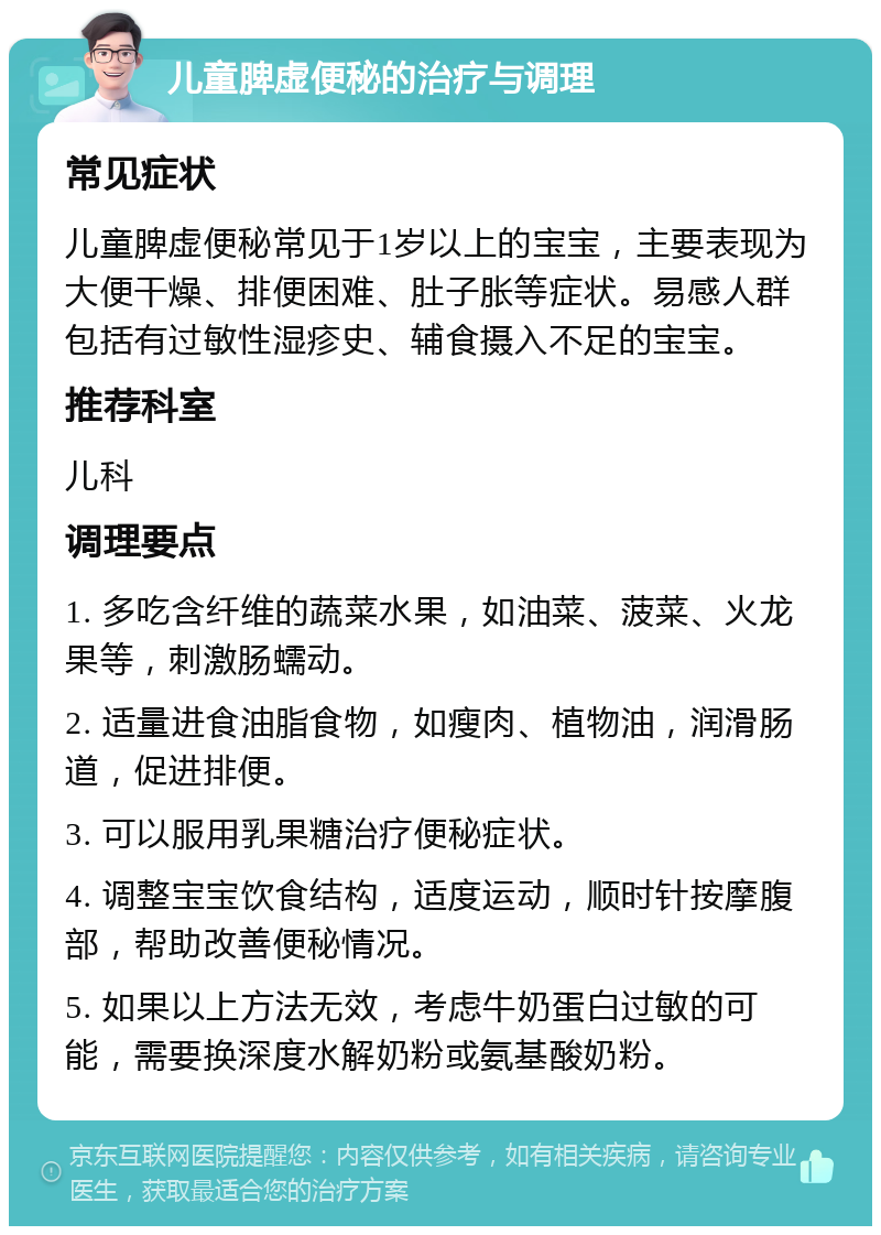 儿童脾虚便秘的治疗与调理 常见症状 儿童脾虚便秘常见于1岁以上的宝宝，主要表现为大便干燥、排便困难、肚子胀等症状。易感人群包括有过敏性湿疹史、辅食摄入不足的宝宝。 推荐科室 儿科 调理要点 1. 多吃含纤维的蔬菜水果，如油菜、菠菜、火龙果等，刺激肠蠕动。 2. 适量进食油脂食物，如瘦肉、植物油，润滑肠道，促进排便。 3. 可以服用乳果糖治疗便秘症状。 4. 调整宝宝饮食结构，适度运动，顺时针按摩腹部，帮助改善便秘情况。 5. 如果以上方法无效，考虑牛奶蛋白过敏的可能，需要换深度水解奶粉或氨基酸奶粉。