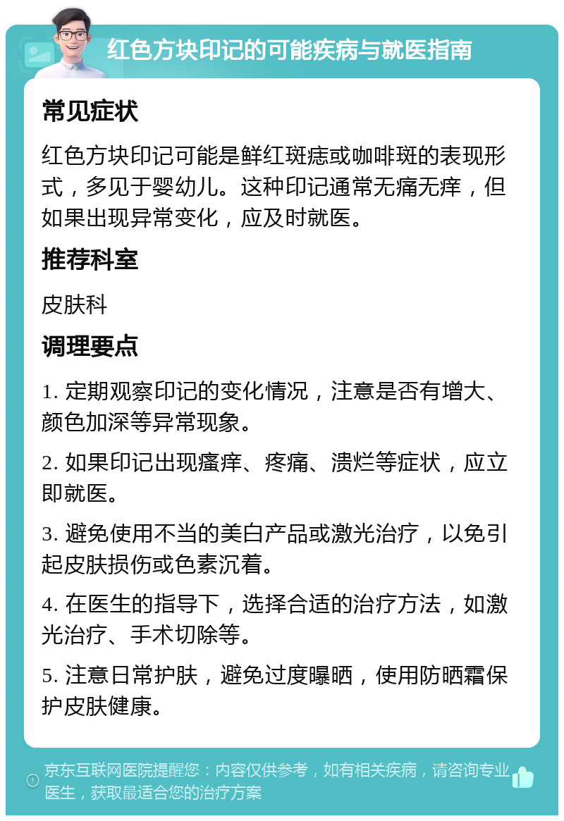 红色方块印记的可能疾病与就医指南 常见症状 红色方块印记可能是鲜红斑痣或咖啡斑的表现形式，多见于婴幼儿。这种印记通常无痛无痒，但如果出现异常变化，应及时就医。 推荐科室 皮肤科 调理要点 1. 定期观察印记的变化情况，注意是否有增大、颜色加深等异常现象。 2. 如果印记出现瘙痒、疼痛、溃烂等症状，应立即就医。 3. 避免使用不当的美白产品或激光治疗，以免引起皮肤损伤或色素沉着。 4. 在医生的指导下，选择合适的治疗方法，如激光治疗、手术切除等。 5. 注意日常护肤，避免过度曝晒，使用防晒霜保护皮肤健康。