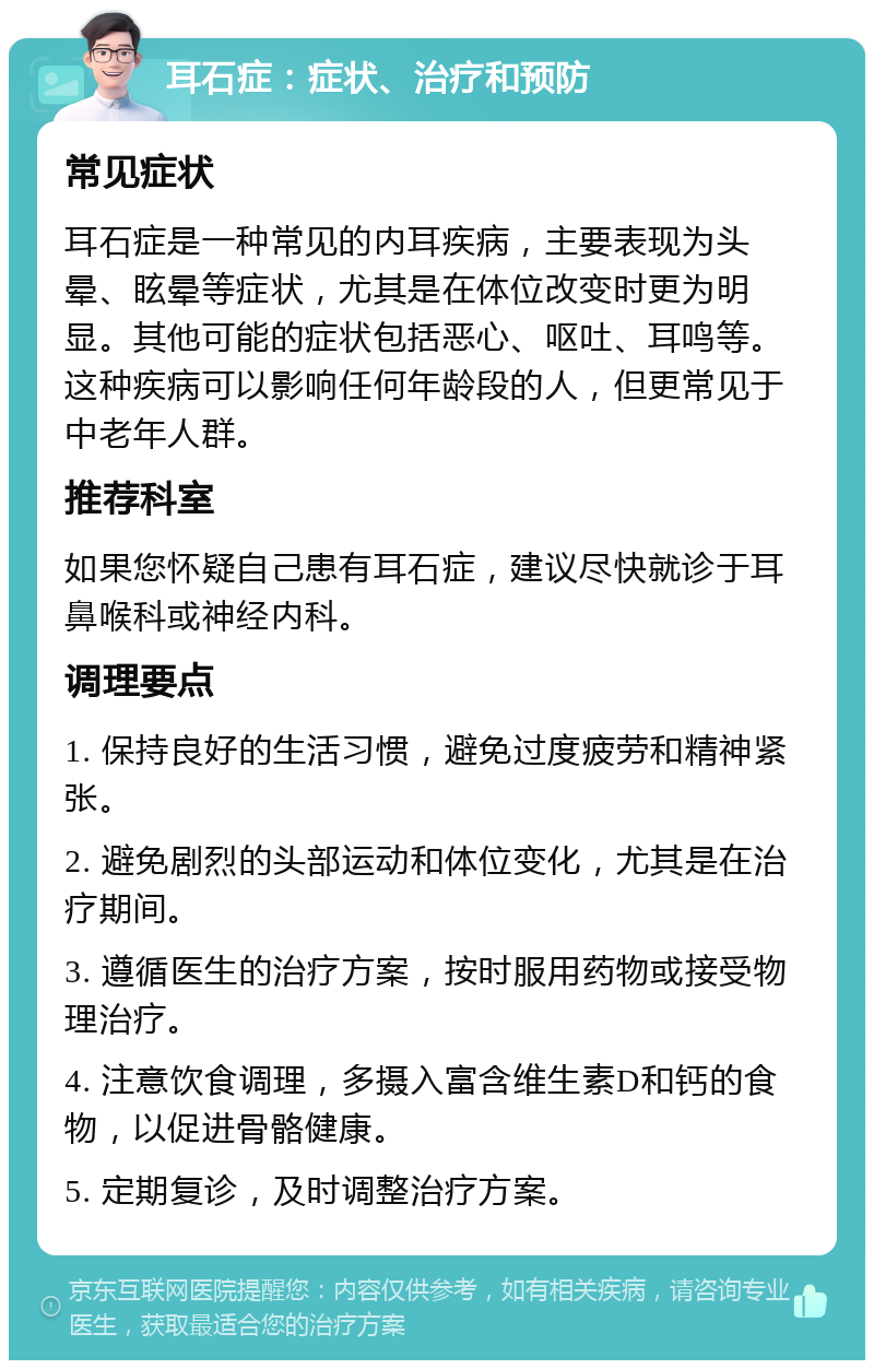 耳石症：症状、治疗和预防 常见症状 耳石症是一种常见的内耳疾病，主要表现为头晕、眩晕等症状，尤其是在体位改变时更为明显。其他可能的症状包括恶心、呕吐、耳鸣等。这种疾病可以影响任何年龄段的人，但更常见于中老年人群。 推荐科室 如果您怀疑自己患有耳石症，建议尽快就诊于耳鼻喉科或神经内科。 调理要点 1. 保持良好的生活习惯，避免过度疲劳和精神紧张。 2. 避免剧烈的头部运动和体位变化，尤其是在治疗期间。 3. 遵循医生的治疗方案，按时服用药物或接受物理治疗。 4. 注意饮食调理，多摄入富含维生素D和钙的食物，以促进骨骼健康。 5. 定期复诊，及时调整治疗方案。