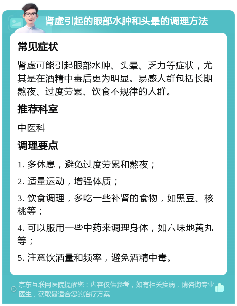 肾虚引起的眼部水肿和头晕的调理方法 常见症状 肾虚可能引起眼部水肿、头晕、乏力等症状，尤其是在酒精中毒后更为明显。易感人群包括长期熬夜、过度劳累、饮食不规律的人群。 推荐科室 中医科 调理要点 1. 多休息，避免过度劳累和熬夜； 2. 适量运动，增强体质； 3. 饮食调理，多吃一些补肾的食物，如黑豆、核桃等； 4. 可以服用一些中药来调理身体，如六味地黄丸等； 5. 注意饮酒量和频率，避免酒精中毒。