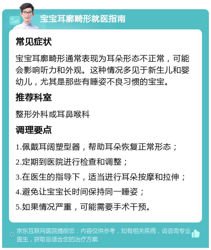 宝宝耳廓畸形就医指南 常见症状 宝宝耳廓畸形通常表现为耳朵形态不正常，可能会影响听力和外观。这种情况多见于新生儿和婴幼儿，尤其是那些有睡姿不良习惯的宝宝。 推荐科室 整形外科或耳鼻喉科 调理要点 1.佩戴耳阔塑型器，帮助耳朵恢复正常形态； 2.定期到医院进行检查和调整； 3.在医生的指导下，适当进行耳朵按摩和拉伸； 4.避免让宝宝长时间保持同一睡姿； 5.如果情况严重，可能需要手术干预。