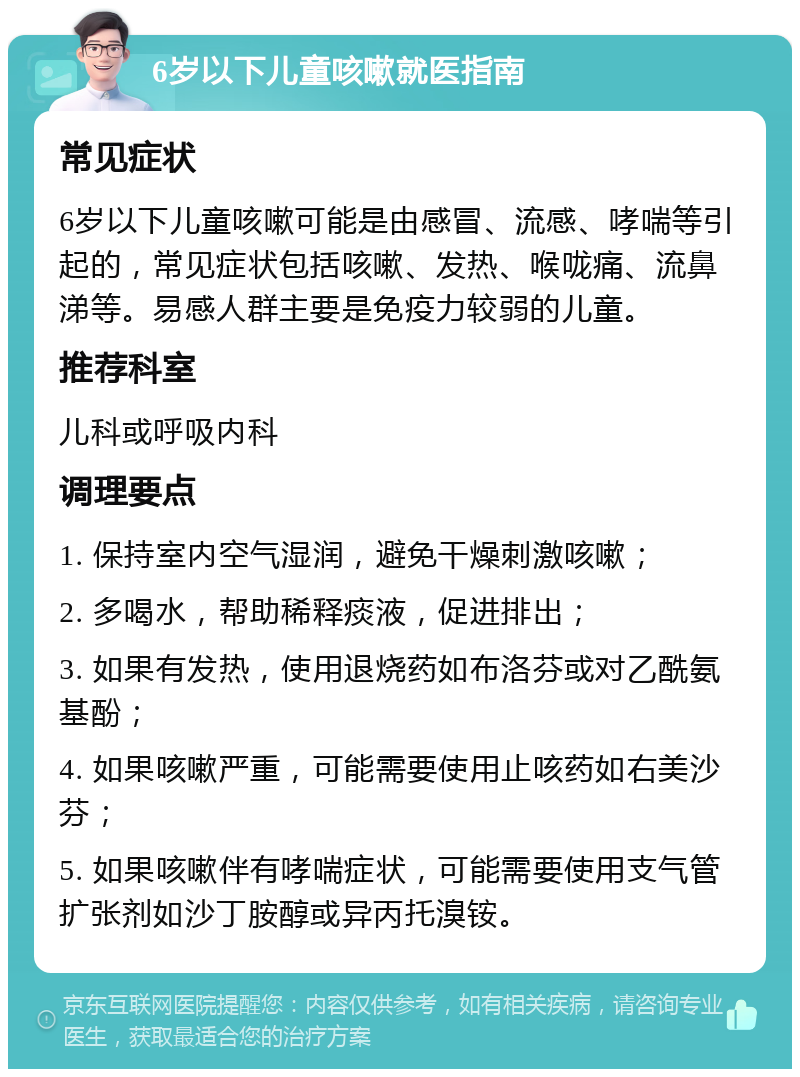 6岁以下儿童咳嗽就医指南 常见症状 6岁以下儿童咳嗽可能是由感冒、流感、哮喘等引起的，常见症状包括咳嗽、发热、喉咙痛、流鼻涕等。易感人群主要是免疫力较弱的儿童。 推荐科室 儿科或呼吸内科 调理要点 1. 保持室内空气湿润，避免干燥刺激咳嗽； 2. 多喝水，帮助稀释痰液，促进排出； 3. 如果有发热，使用退烧药如布洛芬或对乙酰氨基酚； 4. 如果咳嗽严重，可能需要使用止咳药如右美沙芬； 5. 如果咳嗽伴有哮喘症状，可能需要使用支气管扩张剂如沙丁胺醇或异丙托溴铵。