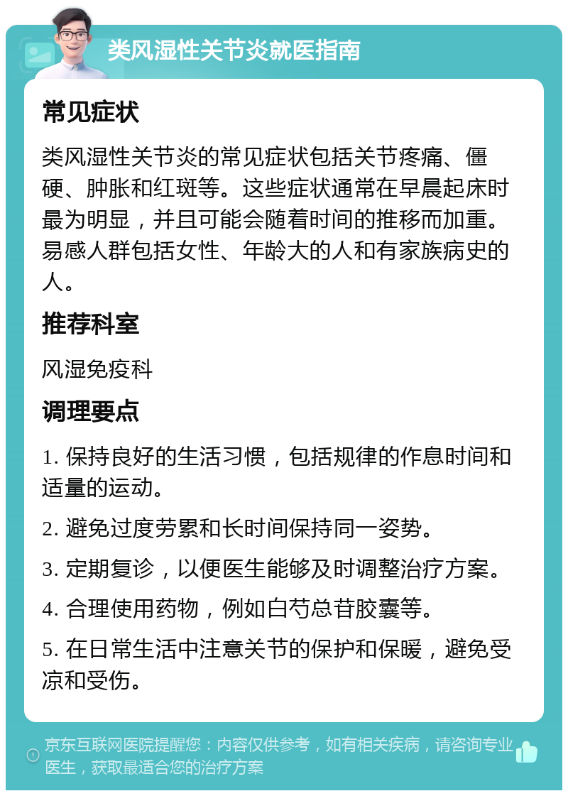 类风湿性关节炎就医指南 常见症状 类风湿性关节炎的常见症状包括关节疼痛、僵硬、肿胀和红斑等。这些症状通常在早晨起床时最为明显，并且可能会随着时间的推移而加重。易感人群包括女性、年龄大的人和有家族病史的人。 推荐科室 风湿免疫科 调理要点 1. 保持良好的生活习惯，包括规律的作息时间和适量的运动。 2. 避免过度劳累和长时间保持同一姿势。 3. 定期复诊，以便医生能够及时调整治疗方案。 4. 合理使用药物，例如白芍总苷胶囊等。 5. 在日常生活中注意关节的保护和保暖，避免受凉和受伤。