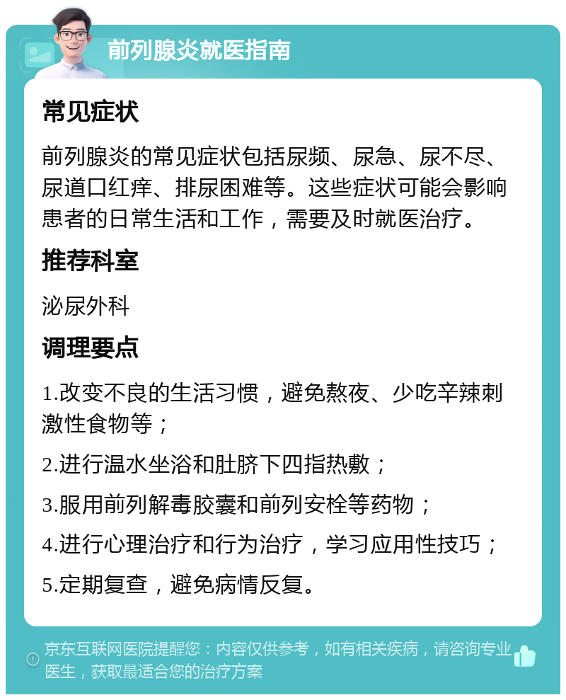 前列腺炎就医指南 常见症状 前列腺炎的常见症状包括尿频、尿急、尿不尽、尿道口红痒、排尿困难等。这些症状可能会影响患者的日常生活和工作，需要及时就医治疗。 推荐科室 泌尿外科 调理要点 1.改变不良的生活习惯，避免熬夜、少吃辛辣刺激性食物等； 2.进行温水坐浴和肚脐下四指热敷； 3.服用前列解毒胶囊和前列安栓等药物； 4.进行心理治疗和行为治疗，学习应用性技巧； 5.定期复查，避免病情反复。