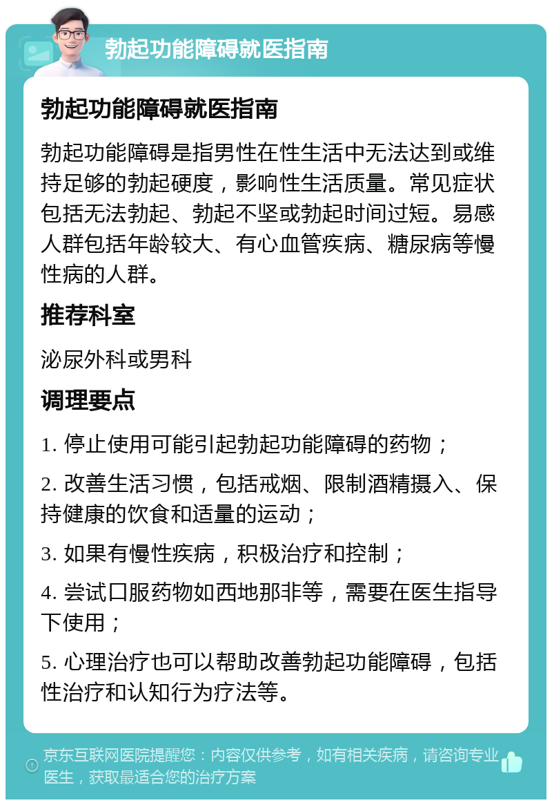 勃起功能障碍就医指南 勃起功能障碍就医指南 勃起功能障碍是指男性在性生活中无法达到或维持足够的勃起硬度，影响性生活质量。常见症状包括无法勃起、勃起不坚或勃起时间过短。易感人群包括年龄较大、有心血管疾病、糖尿病等慢性病的人群。 推荐科室 泌尿外科或男科 调理要点 1. 停止使用可能引起勃起功能障碍的药物； 2. 改善生活习惯，包括戒烟、限制酒精摄入、保持健康的饮食和适量的运动； 3. 如果有慢性疾病，积极治疗和控制； 4. 尝试口服药物如西地那非等，需要在医生指导下使用； 5. 心理治疗也可以帮助改善勃起功能障碍，包括性治疗和认知行为疗法等。