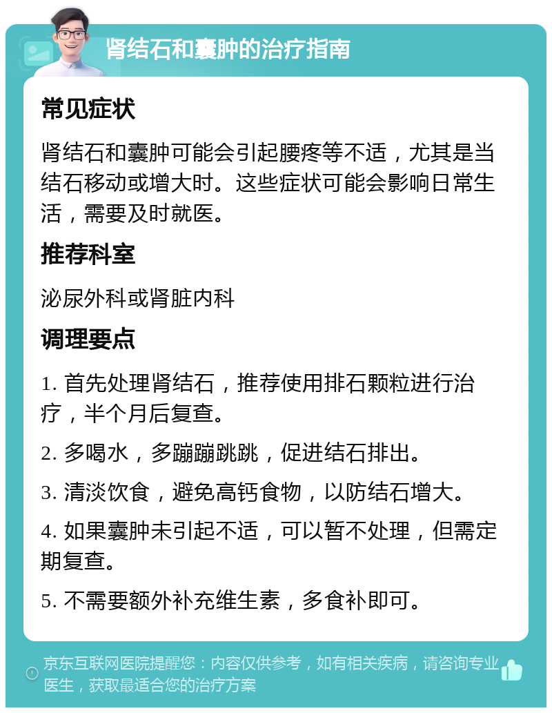 肾结石和囊肿的治疗指南 常见症状 肾结石和囊肿可能会引起腰疼等不适，尤其是当结石移动或增大时。这些症状可能会影响日常生活，需要及时就医。 推荐科室 泌尿外科或肾脏内科 调理要点 1. 首先处理肾结石，推荐使用排石颗粒进行治疗，半个月后复查。 2. 多喝水，多蹦蹦跳跳，促进结石排出。 3. 清淡饮食，避免高钙食物，以防结石增大。 4. 如果囊肿未引起不适，可以暂不处理，但需定期复查。 5. 不需要额外补充维生素，多食补即可。