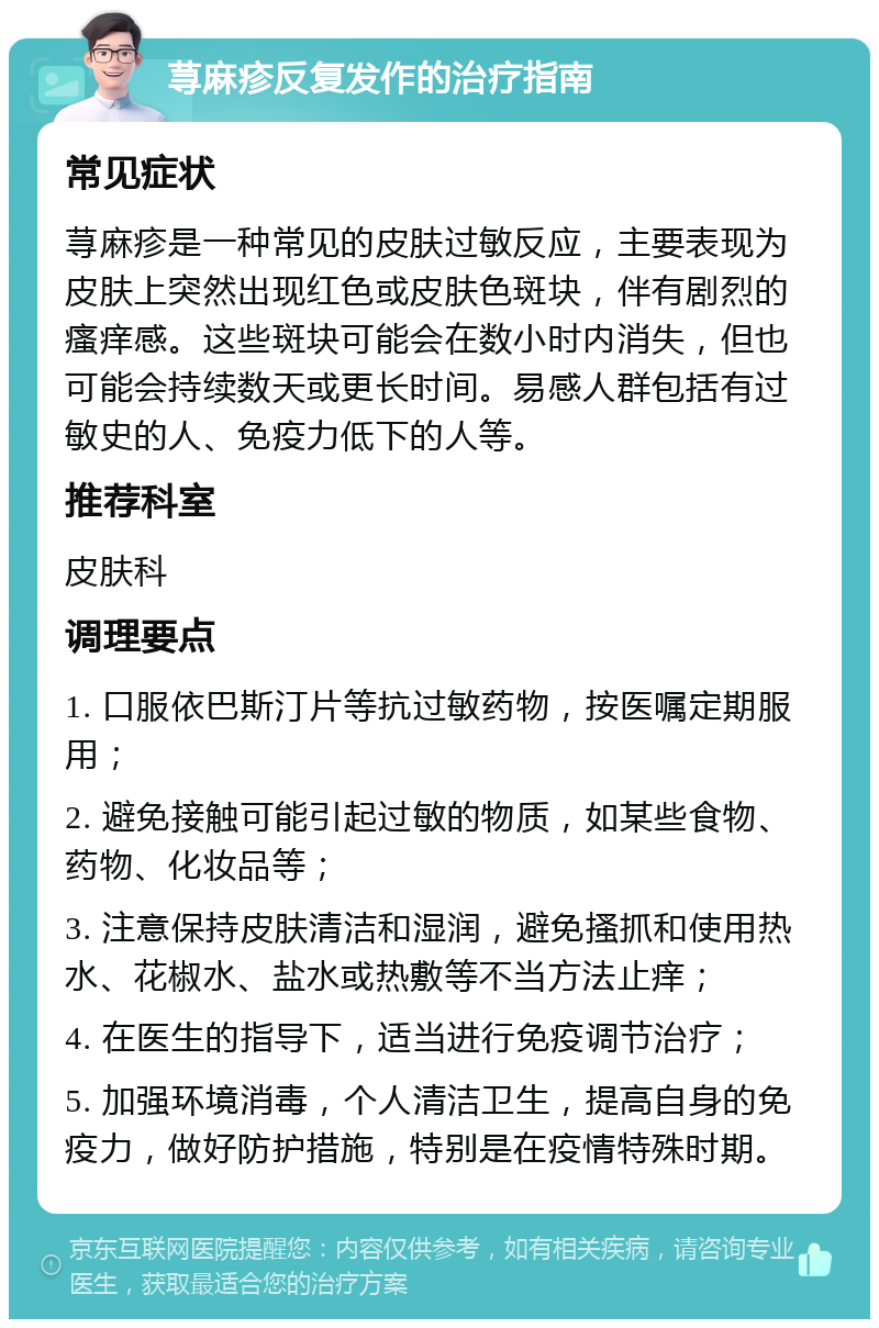 荨麻疹反复发作的治疗指南 常见症状 荨麻疹是一种常见的皮肤过敏反应，主要表现为皮肤上突然出现红色或皮肤色斑块，伴有剧烈的瘙痒感。这些斑块可能会在数小时内消失，但也可能会持续数天或更长时间。易感人群包括有过敏史的人、免疫力低下的人等。 推荐科室 皮肤科 调理要点 1. 口服依巴斯汀片等抗过敏药物，按医嘱定期服用； 2. 避免接触可能引起过敏的物质，如某些食物、药物、化妆品等； 3. 注意保持皮肤清洁和湿润，避免搔抓和使用热水、花椒水、盐水或热敷等不当方法止痒； 4. 在医生的指导下，适当进行免疫调节治疗； 5. 加强环境消毒，个人清洁卫生，提高自身的免疫力，做好防护措施，特别是在疫情特殊时期。