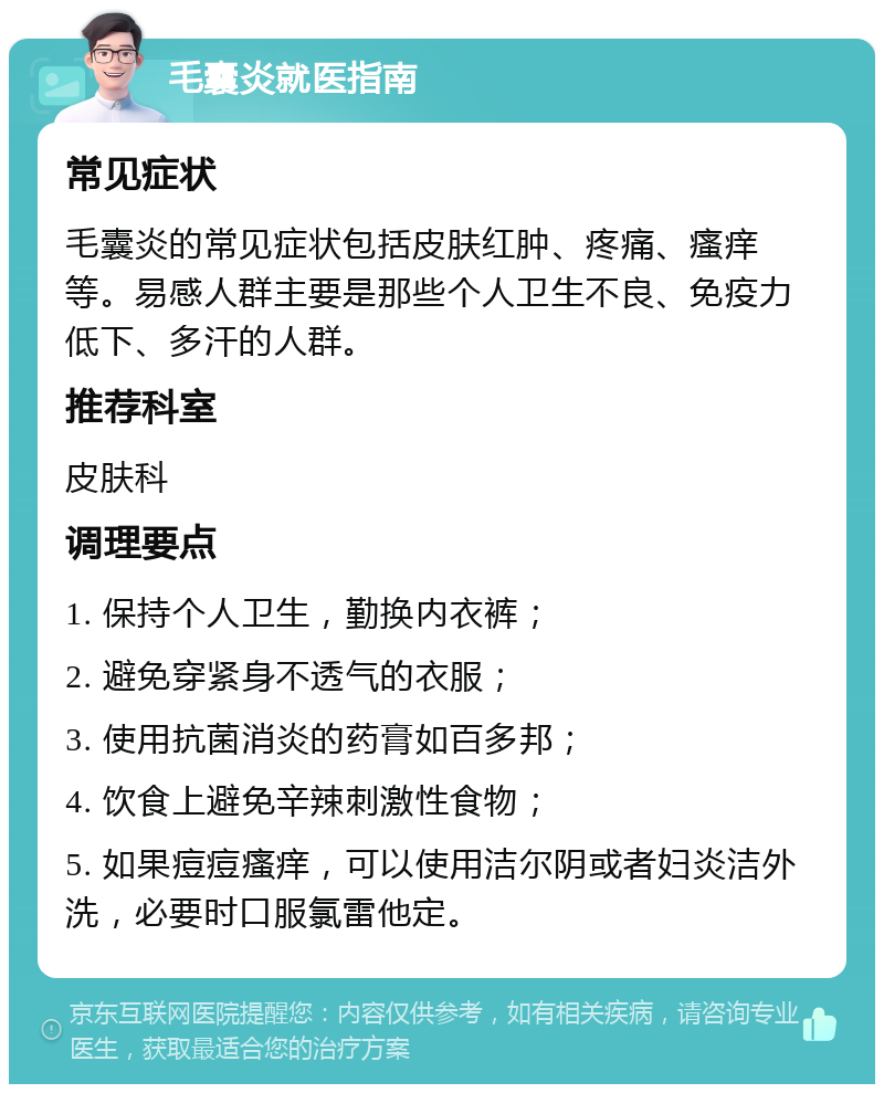 毛囊炎就医指南 常见症状 毛囊炎的常见症状包括皮肤红肿、疼痛、瘙痒等。易感人群主要是那些个人卫生不良、免疫力低下、多汗的人群。 推荐科室 皮肤科 调理要点 1. 保持个人卫生，勤换内衣裤； 2. 避免穿紧身不透气的衣服； 3. 使用抗菌消炎的药膏如百多邦； 4. 饮食上避免辛辣刺激性食物； 5. 如果痘痘瘙痒，可以使用洁尔阴或者妇炎洁外洗，必要时口服氯雷他定。