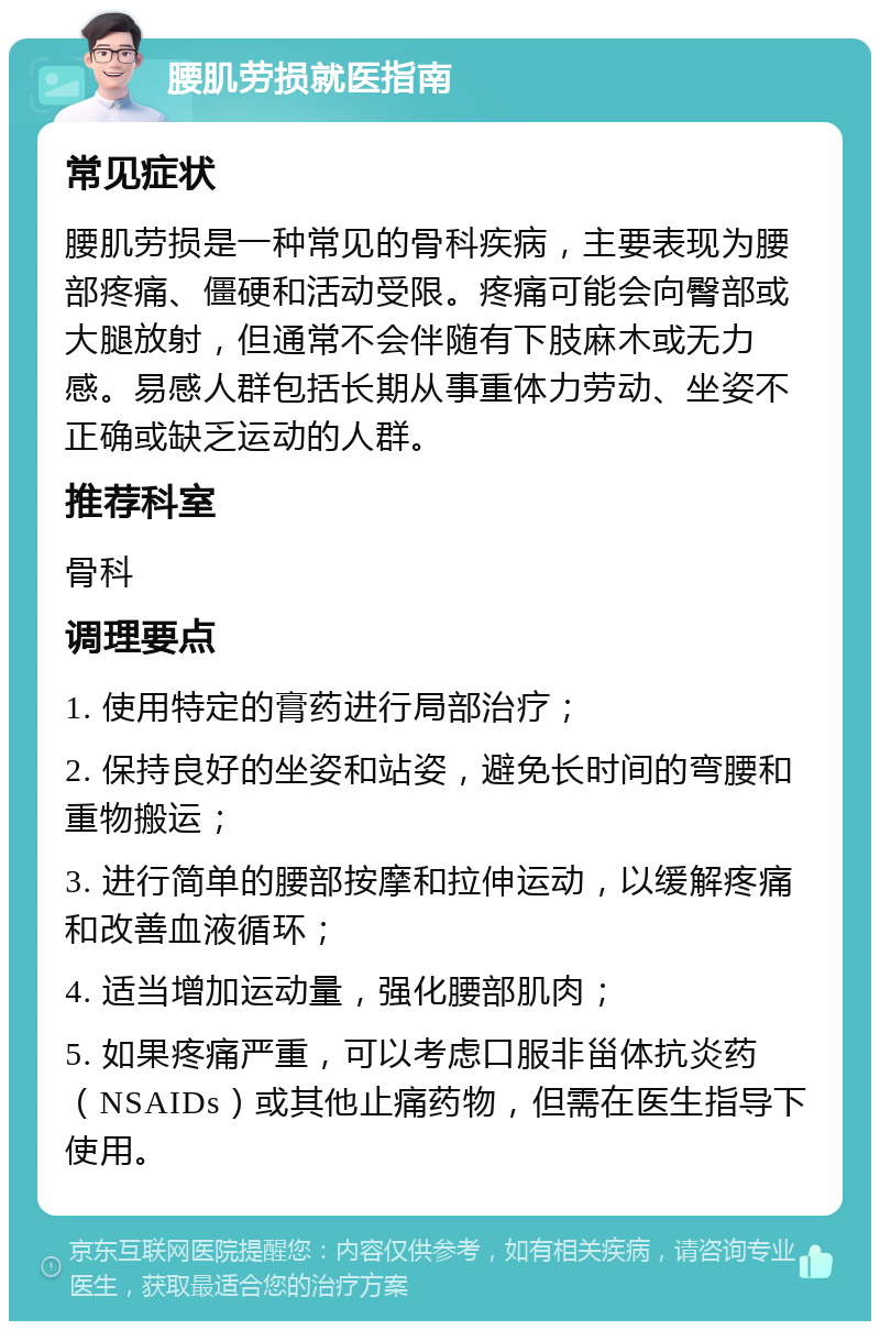 腰肌劳损就医指南 常见症状 腰肌劳损是一种常见的骨科疾病，主要表现为腰部疼痛、僵硬和活动受限。疼痛可能会向臀部或大腿放射，但通常不会伴随有下肢麻木或无力感。易感人群包括长期从事重体力劳动、坐姿不正确或缺乏运动的人群。 推荐科室 骨科 调理要点 1. 使用特定的膏药进行局部治疗； 2. 保持良好的坐姿和站姿，避免长时间的弯腰和重物搬运； 3. 进行简单的腰部按摩和拉伸运动，以缓解疼痛和改善血液循环； 4. 适当增加运动量，强化腰部肌肉； 5. 如果疼痛严重，可以考虑口服非甾体抗炎药（NSAIDs）或其他止痛药物，但需在医生指导下使用。