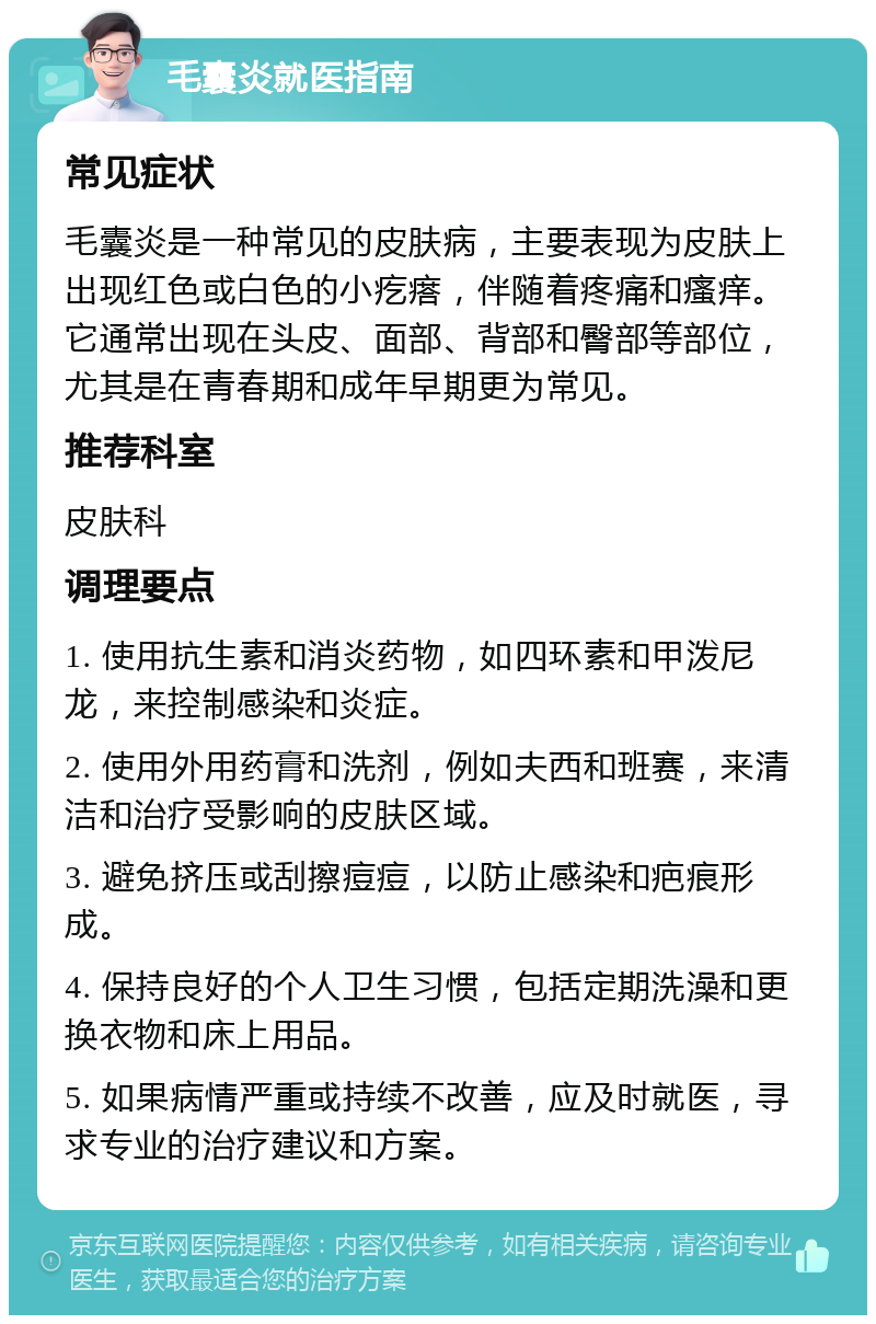 毛囊炎就医指南 常见症状 毛囊炎是一种常见的皮肤病，主要表现为皮肤上出现红色或白色的小疙瘩，伴随着疼痛和瘙痒。它通常出现在头皮、面部、背部和臀部等部位，尤其是在青春期和成年早期更为常见。 推荐科室 皮肤科 调理要点 1. 使用抗生素和消炎药物，如四环素和甲泼尼龙，来控制感染和炎症。 2. 使用外用药膏和洗剂，例如夫西和班赛，来清洁和治疗受影响的皮肤区域。 3. 避免挤压或刮擦痘痘，以防止感染和疤痕形成。 4. 保持良好的个人卫生习惯，包括定期洗澡和更换衣物和床上用品。 5. 如果病情严重或持续不改善，应及时就医，寻求专业的治疗建议和方案。