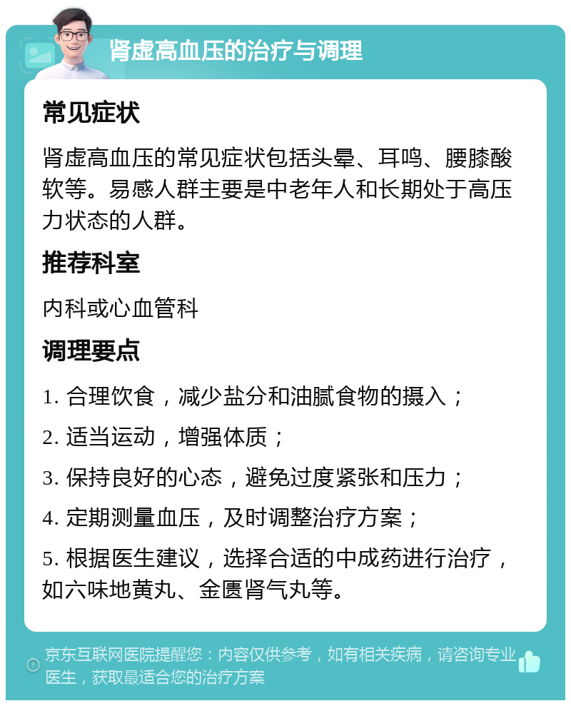 肾虚高血压的治疗与调理 常见症状 肾虚高血压的常见症状包括头晕、耳鸣、腰膝酸软等。易感人群主要是中老年人和长期处于高压力状态的人群。 推荐科室 内科或心血管科 调理要点 1. 合理饮食，减少盐分和油腻食物的摄入； 2. 适当运动，增强体质； 3. 保持良好的心态，避免过度紧张和压力； 4. 定期测量血压，及时调整治疗方案； 5. 根据医生建议，选择合适的中成药进行治疗，如六味地黄丸、金匮肾气丸等。