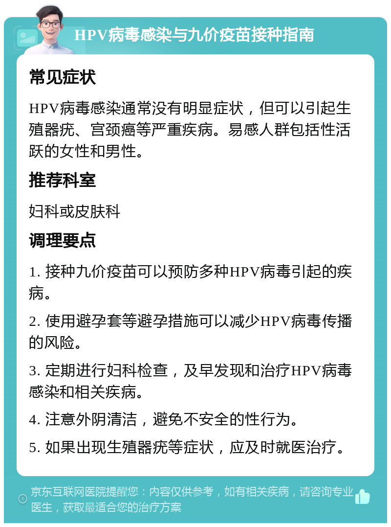 HPV病毒感染与九价疫苗接种指南 常见症状 HPV病毒感染通常没有明显症状，但可以引起生殖器疣、宫颈癌等严重疾病。易感人群包括性活跃的女性和男性。 推荐科室 妇科或皮肤科 调理要点 1. 接种九价疫苗可以预防多种HPV病毒引起的疾病。 2. 使用避孕套等避孕措施可以减少HPV病毒传播的风险。 3. 定期进行妇科检查，及早发现和治疗HPV病毒感染和相关疾病。 4. 注意外阴清洁，避免不安全的性行为。 5. 如果出现生殖器疣等症状，应及时就医治疗。