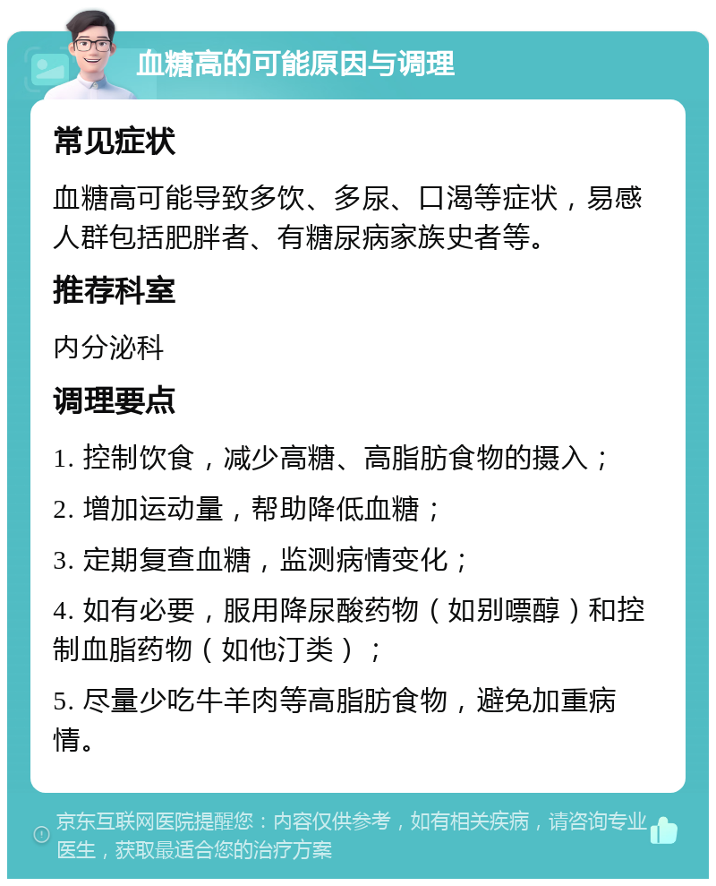 血糖高的可能原因与调理 常见症状 血糖高可能导致多饮、多尿、口渴等症状，易感人群包括肥胖者、有糖尿病家族史者等。 推荐科室 内分泌科 调理要点 1. 控制饮食，减少高糖、高脂肪食物的摄入； 2. 增加运动量，帮助降低血糖； 3. 定期复查血糖，监测病情变化； 4. 如有必要，服用降尿酸药物（如别嘌醇）和控制血脂药物（如他汀类）； 5. 尽量少吃牛羊肉等高脂肪食物，避免加重病情。