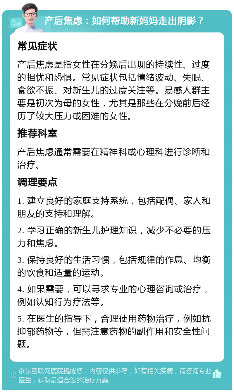 产后焦虑：如何帮助新妈妈走出阴影？ 常见症状 产后焦虑是指女性在分娩后出现的持续性、过度的担忧和恐惧。常见症状包括情绪波动、失眠、食欲不振、对新生儿的过度关注等。易感人群主要是初次为母的女性，尤其是那些在分娩前后经历了较大压力或困难的女性。 推荐科室 产后焦虑通常需要在精神科或心理科进行诊断和治疗。 调理要点 1. 建立良好的家庭支持系统，包括配偶、家人和朋友的支持和理解。 2. 学习正确的新生儿护理知识，减少不必要的压力和焦虑。 3. 保持良好的生活习惯，包括规律的作息、均衡的饮食和适量的运动。 4. 如果需要，可以寻求专业的心理咨询或治疗，例如认知行为疗法等。 5. 在医生的指导下，合理使用药物治疗，例如抗抑郁药物等，但需注意药物的副作用和安全性问题。