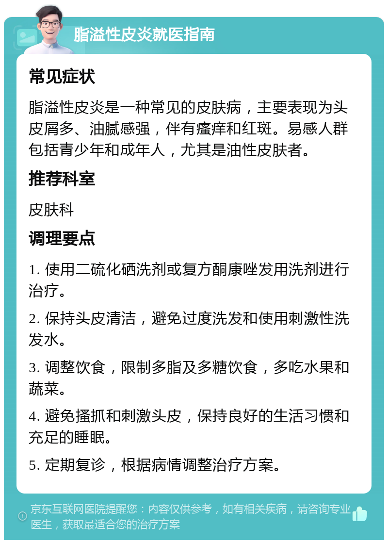 脂溢性皮炎就医指南 常见症状 脂溢性皮炎是一种常见的皮肤病，主要表现为头皮屑多、油腻感强，伴有瘙痒和红斑。易感人群包括青少年和成年人，尤其是油性皮肤者。 推荐科室 皮肤科 调理要点 1. 使用二硫化硒洗剂或复方酮康唑发用洗剂进行治疗。 2. 保持头皮清洁，避免过度洗发和使用刺激性洗发水。 3. 调整饮食，限制多脂及多糖饮食，多吃水果和蔬菜。 4. 避免搔抓和刺激头皮，保持良好的生活习惯和充足的睡眠。 5. 定期复诊，根据病情调整治疗方案。