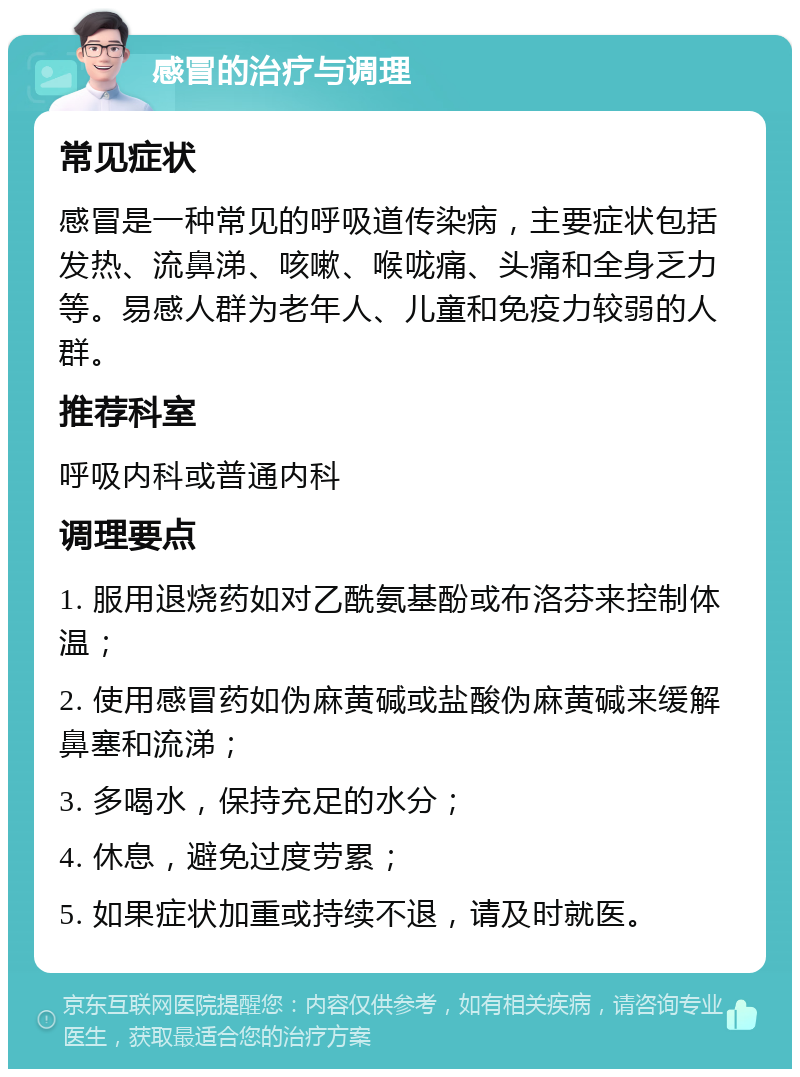 感冒的治疗与调理 常见症状 感冒是一种常见的呼吸道传染病，主要症状包括发热、流鼻涕、咳嗽、喉咙痛、头痛和全身乏力等。易感人群为老年人、儿童和免疫力较弱的人群。 推荐科室 呼吸内科或普通内科 调理要点 1. 服用退烧药如对乙酰氨基酚或布洛芬来控制体温； 2. 使用感冒药如伪麻黄碱或盐酸伪麻黄碱来缓解鼻塞和流涕； 3. 多喝水，保持充足的水分； 4. 休息，避免过度劳累； 5. 如果症状加重或持续不退，请及时就医。