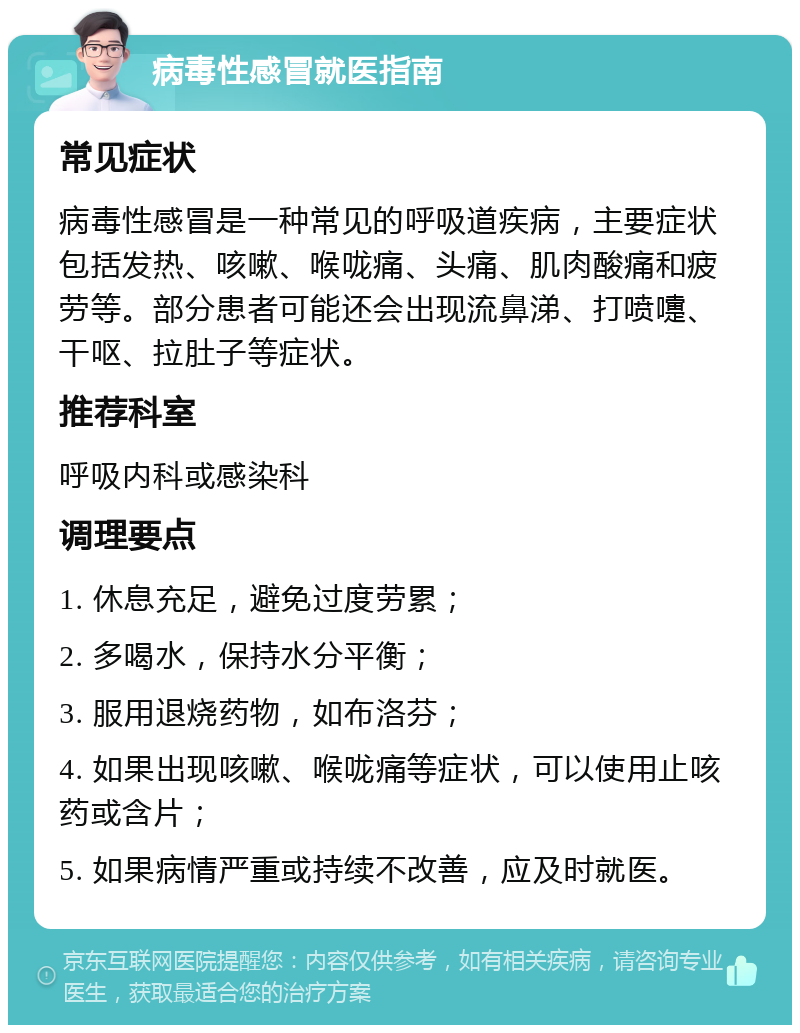 病毒性感冒就医指南 常见症状 病毒性感冒是一种常见的呼吸道疾病，主要症状包括发热、咳嗽、喉咙痛、头痛、肌肉酸痛和疲劳等。部分患者可能还会出现流鼻涕、打喷嚏、干呕、拉肚子等症状。 推荐科室 呼吸内科或感染科 调理要点 1. 休息充足，避免过度劳累； 2. 多喝水，保持水分平衡； 3. 服用退烧药物，如布洛芬； 4. 如果出现咳嗽、喉咙痛等症状，可以使用止咳药或含片； 5. 如果病情严重或持续不改善，应及时就医。