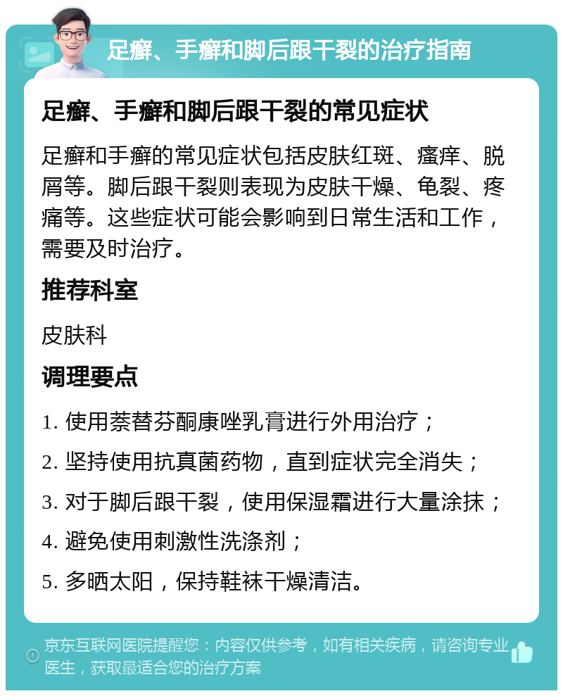 足癣、手癣和脚后跟干裂的治疗指南 足癣、手癣和脚后跟干裂的常见症状 足癣和手癣的常见症状包括皮肤红斑、瘙痒、脱屑等。脚后跟干裂则表现为皮肤干燥、龟裂、疼痛等。这些症状可能会影响到日常生活和工作，需要及时治疗。 推荐科室 皮肤科 调理要点 1. 使用萘替芬酮康唑乳膏进行外用治疗； 2. 坚持使用抗真菌药物，直到症状完全消失； 3. 对于脚后跟干裂，使用保湿霜进行大量涂抹； 4. 避免使用刺激性洗涤剂； 5. 多晒太阳，保持鞋袜干燥清洁。