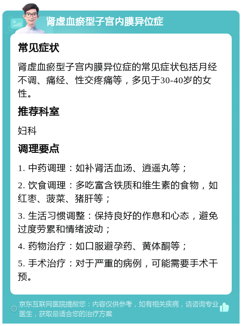 肾虚血瘀型子宫内膜异位症 常见症状 肾虚血瘀型子宫内膜异位症的常见症状包括月经不调、痛经、性交疼痛等，多见于30-40岁的女性。 推荐科室 妇科 调理要点 1. 中药调理：如补肾活血汤、逍遥丸等； 2. 饮食调理：多吃富含铁质和维生素的食物，如红枣、菠菜、猪肝等； 3. 生活习惯调整：保持良好的作息和心态，避免过度劳累和情绪波动； 4. 药物治疗：如口服避孕药、黄体酮等； 5. 手术治疗：对于严重的病例，可能需要手术干预。