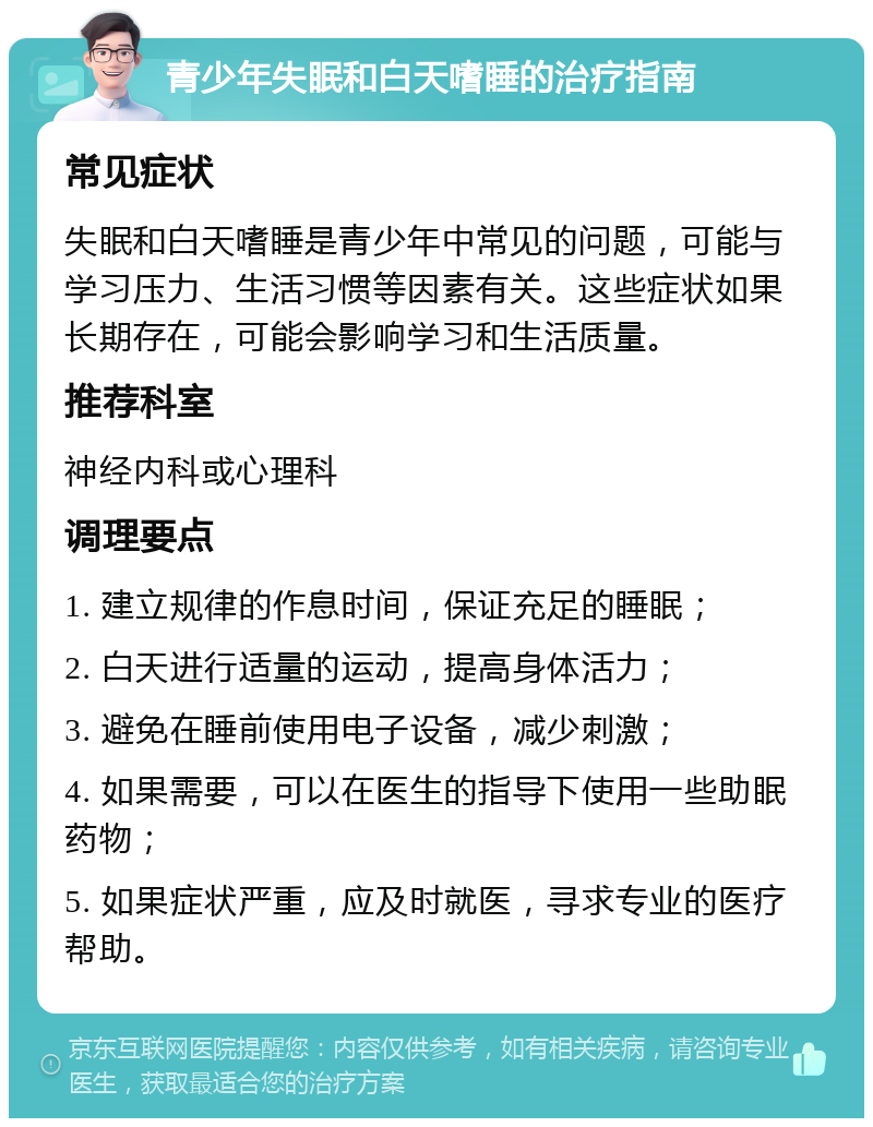 青少年失眠和白天嗜睡的治疗指南 常见症状 失眠和白天嗜睡是青少年中常见的问题，可能与学习压力、生活习惯等因素有关。这些症状如果长期存在，可能会影响学习和生活质量。 推荐科室 神经内科或心理科 调理要点 1. 建立规律的作息时间，保证充足的睡眠； 2. 白天进行适量的运动，提高身体活力； 3. 避免在睡前使用电子设备，减少刺激； 4. 如果需要，可以在医生的指导下使用一些助眠药物； 5. 如果症状严重，应及时就医，寻求专业的医疗帮助。