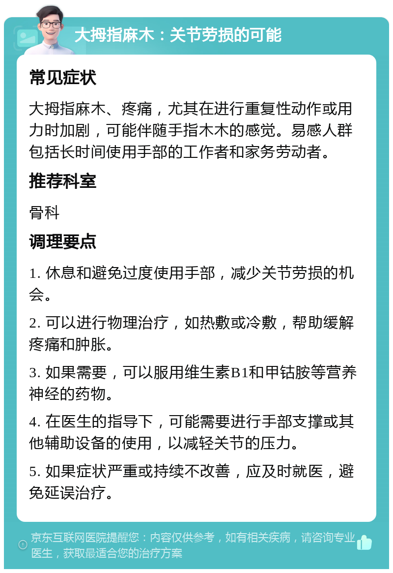 大拇指麻木：关节劳损的可能 常见症状 大拇指麻木、疼痛，尤其在进行重复性动作或用力时加剧，可能伴随手指木木的感觉。易感人群包括长时间使用手部的工作者和家务劳动者。 推荐科室 骨科 调理要点 1. 休息和避免过度使用手部，减少关节劳损的机会。 2. 可以进行物理治疗，如热敷或冷敷，帮助缓解疼痛和肿胀。 3. 如果需要，可以服用维生素B1和甲钴胺等营养神经的药物。 4. 在医生的指导下，可能需要进行手部支撑或其他辅助设备的使用，以减轻关节的压力。 5. 如果症状严重或持续不改善，应及时就医，避免延误治疗。